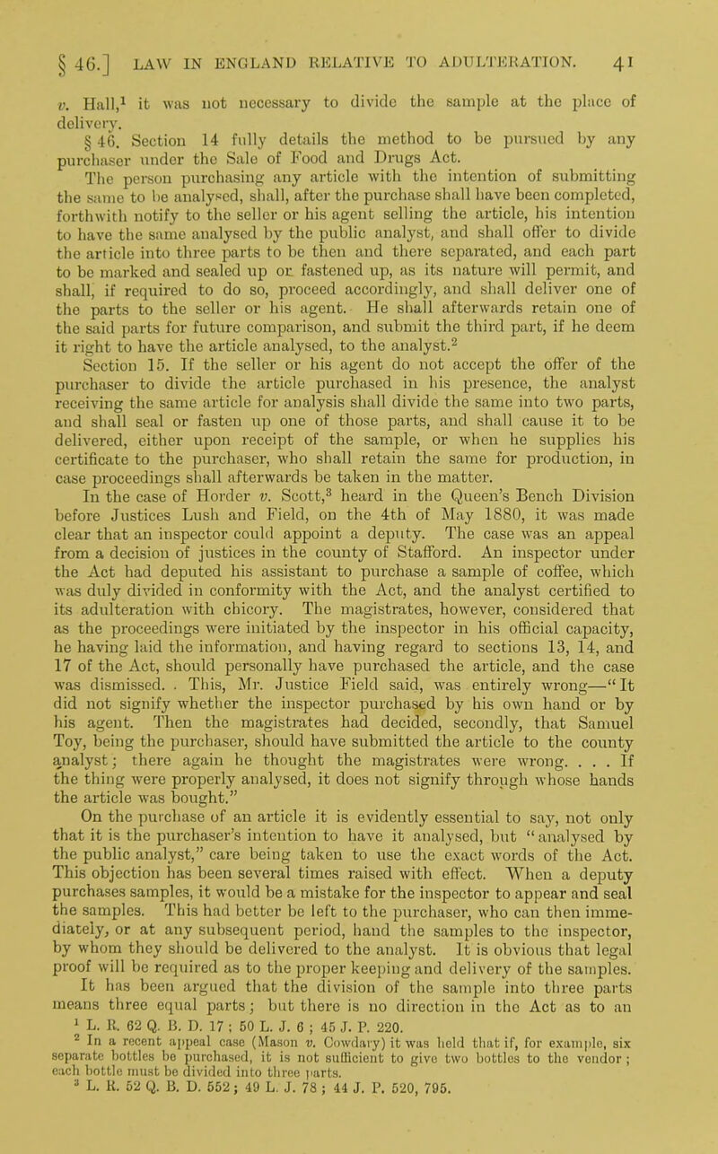 v. Hall,1 it was not necessary to divide the sample at the place of delivery. § 46. Section 14 fully details the method to be pursued by any purchaser under the Sale of Food and Drugs Act. The person purchasing any article with the intention of submitting the same to be analysed, shall, after the purchase shall have been completed, forthwith notify to the seller or his agent selling the article, his intention to have the same analysed by the public analyst, and shall offer to divide the article into three parts to be then and there separated, and each part to be marked and sealed up on fastened up, as its nature will permit, and shall, if required to do so, proceed accordingly, and shall deliver one of the parts to the seller or his agent. He shall afterwards retain one of the said parts for future comparison, and submit the third part, if he deem it right to have the article analysed, to the analyst.2 Section 15. If the seller or his agent do not accept the offer of the purchaser to divide the article purchased in his presence, the analyst receiving the same article for analysis shall divide the same into two parts, aud shall seal or fasten up one of those parts, and shall cause it to be delivered, either upon receipt of the sample, or when he supplies his certificate to the purchaser, who shall retain the same for production, in case proceedings shall afterwards be taken in the matter. In the case of Horder v. Scott,3 heard in the Queen’s Bench Division before Justices Lush and Field, on the 4th of May 1880, it was made clear that an inspector could appoint a deputy. The case was an appeal from a decision of justices in the county of Stafford. An inspector under the Act had deputed his assistant to purchase a sample of coffee, which was duly divided in conformity with the Act, and the analyst certified to its adulteration with chicory. The magistrates, however, considered that as the proceedings were initiated by the inspector in his official capacity, he having laid the information, and having regard to sections 13, 14, and 17 of the Act, should personally have purchased the article, and the case was dismissed. . This, Mr. Justice Field said, was entirely wrong—“It did not signify whether the inspector purchased by his own hand or by his agent. Then the magistrates had decided, secondly, that Samuel Toy, being the purchaser, should have submitted the article to the county analyst; there again he thought the magistrates were wrong. ... If the thing were properly analysed, it does not signify through whose hands the article was bought.” On the purchase of an article it is evidently essential to say, not only that it is the purchaser’s intention to have it analysed, but “ analysed by the public analyst,” care being taken to use the exact words of the Act. This objection has been several times raised with effect. When a deputy purchases samples, it would be a mistake for the inspector to appear and seal the samples. This had better be left to the purchaser, who can then imme- diately, or at any subsequent period, hand the samples to the inspector, by whom they should be delivered to the analyst. It is obvious that legal proof will be required as to the proper keeping and delivery of the samples. It has been argued that the division of the sample into three parts means three equal parts; but there is no direction in the Act as to an 1 L. R. 62 Q. B. D. 17 ; 50 L. J. 6 ; 45 J. P. 220. 2 In a recent appeal case (Mason v. Cowdary) it was held that if, for example, six separate bottles be purchased, it is not sullicient to give two bottles to the vendor; each bottle must be divided into three parts. 3 L. R. 52 Q. B. D. 552; 49 L. J. 78 ; 44 J. P. 520, 795.