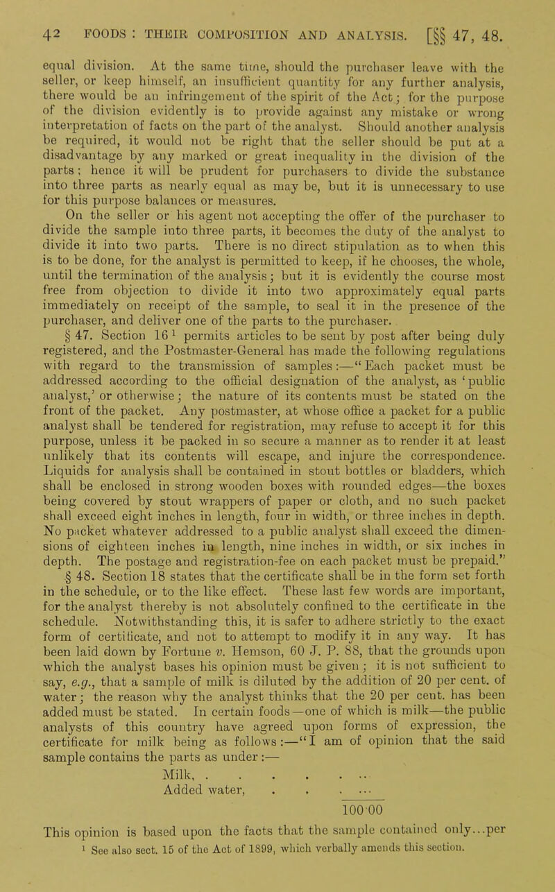 equal division. At the same tune, should the purchaser leave with the seller, or keep himself, an insufficient quantity for any further analysis, there would be an infringement of the spirit of the Act; for the purpose of the division evidently is to provide against any mistake or wrong interpretation of facts on the part of the analyst. Should another analysis be required, it would not be right that the seller should be put at a disadvantage by any marked or great inequality in the division of the parts ; hence it will be prudent for purchasers to divide the substance into three parts as nearly equal as may be, but it is unnecessary to use for this purpose balances or measures. On the seller or his agent not accepting the offer of the purchaser to divide the sample into three parts, it becomes the duty of the analyst to divide it into two parts. There is no direct stipulation as to when this is to be done, for the analyst is permitted to keep, if he chooses, the whole, until the termination of the analysis; but it is evidently the course most free from objection to divide it into two approximately equal parts immediately on receipt of the sample, to seal it in the presence of the purchaser, and deliver one of the parts to the purchaser. § 47. Section 16 1 permits articles to be sent by post after being duly registered, and the Postmaster-General has made the following regulations with regard to the transmission of samples:—“Each packet must be addressed according to the official designation of the analyst, as ‘public analyst,’ or otherwise; the nature of its contents must be stated on the front of the packet. Any postmaster, at whose office a packet for a public analyst shall be tendered for registration, may refuse to accept it for this purpose, unless it be packed in so secure a manner as to render it at least unlikely that its contents will escape, and injure the correspondence. Liquids for analysis shall be contained in stout bottles or bladders, which shall be enclosed in strong wooden boxes with rounded edges—the boxes being covered by stout wrappers of paper or cloth, and no such packet shall exceed eight inches in length, four in width, or three inches in depth. No packet whatever addressed to a public analyst shall exceed the dimen- sions of eighteen inches in length, nine inches in width, or six inches in depth. The postage and registration-fee on each packet must be prepaid.” .§ 48. Section 18 states that the certificate shall be in the form set forth in the schedule, or to the like effect. These last few words are important, for the analyst thereby is not absolutely confined to the certificate in the schedule. Notwithstanding this, it is safer to adhere strictly to the exact form of certificate, and not to attempt to modify it in any way. It has been laid down by Fortune v. Hemson, 60 J. P. 88, that the grounds upon which the analyst bases his opinion must be given ; it is not sufficient to say, e.g., that a sample of milk is diluted by the addition of 20 per cent, of water; the reason why the analyst thinks that the 20 per ceut. has been added must be stated. In certain foods—one of which is milk—the public analysts of this country have agreed upon forms of expression, the certificate for milk being as follows:—“I am of opinion that the said sample contains the parts as under :— Milk, . . . . ... Added water, . . .... 100 00 This opinion is based upon the facts that the sample contained only...per 1 See also sect. 15 of the Act of 1899, which verbally amends this section.