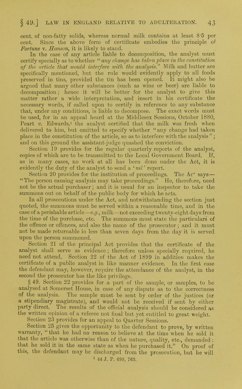 cent, of non-fatty solids, whereas normal milk contains at least 8-5 per cent. Since the above form of certificate embodies the principle of Fortune v. Hanson, it is likely to stand. In the case of any article liable to decomposition, the analyst must certify specially as to whether “ any change has taken place in the constitution of the article that would interfere with the analysis.” Milk and butter are specifically mentioned, but the rule would evidently apply to all foods pi’eserved in tins, provided the tin has been opened. It might also be argued that many other substances (such as wine or beer) are liable to decomposition; hence it will be better for the analyst to give this matter rather a wide interpretation, and insert in his certificate the necessary words, if called upon to certify in reference to any substance that, under any conditions, is liable to decompose. The exact words must be used, for in an appeal heard at the Middlesex Sessions, October 1880, Peart v. Edwards,1 the analyst certified that the milk was fresh when delivered to him, but omitted to specify whether “ any change had taken place in the constitution of the article, so as to interfere with the analysis”; and on this ground the assistant-judge quashed the conviction. Section 19 provides for the regular quarterly reports of the analyst, copies of which are to be transmitted to the Local Government Board. If, as in many cases, no work at all has been done under the Act, it is evidently the duty of the analyst to send a ‘ nil ’ report. Section 20 provides for the institution of proceedings. The Ac4- says— “ The person causing analysis may take proceedings.” He, therefore, need not be the actual purchaser; and it is usual for an inspector to take the summons out on behalf of the public body for which he acts. In all prosecutions under the Act, and notwithstanding the section just quoted, the summons must be served within a reasonable time, and in the case of a perishable article—e.g., milk—not exceeding twenty-eight days from the time of the purchase, etc. The summons must state the particulars of the offence or offences, and also the name of the prosecutor; and it must not be made returnable in less than seven days from the day it is served upon the person summoned. Section 21 of the principal Act provides that the certificate of the analyst shall serve as evidence; therefore unless specially required, he need not attend. Section 22 of the Act of 1899 in addition makes the certificate of a public analyst in like manner evidence. In the first case the defendant may, however, require the attendance of the analyst, in the second the prosecutor has the like privilege. § 49. Section 22 provides for a part of the sample, or samples, to be analysed at Somerset House, in case of any dispute as to the correctness of the analysis. The sample must be sent by order of the justices (or a stipendiary magistrate), and would not be received if sent by either party direct. The results of the official analysis should be considered as the written opinion of a referee not final but yet entitled to great weight. Section 23 provides for an appeal to Quarter Sessions. Section 25 gives the opportunity to the defendant to prove, by written warranty, “ that he had no reason to believe at the time when he sold it that the article was otherwise than of the nature, quality, etc., demanded : that he sold it in the same state as when he purchased it.” On proof of this, the defendant may be discharged from the prosecution, but he will 1 44 J. P. 699, 763.