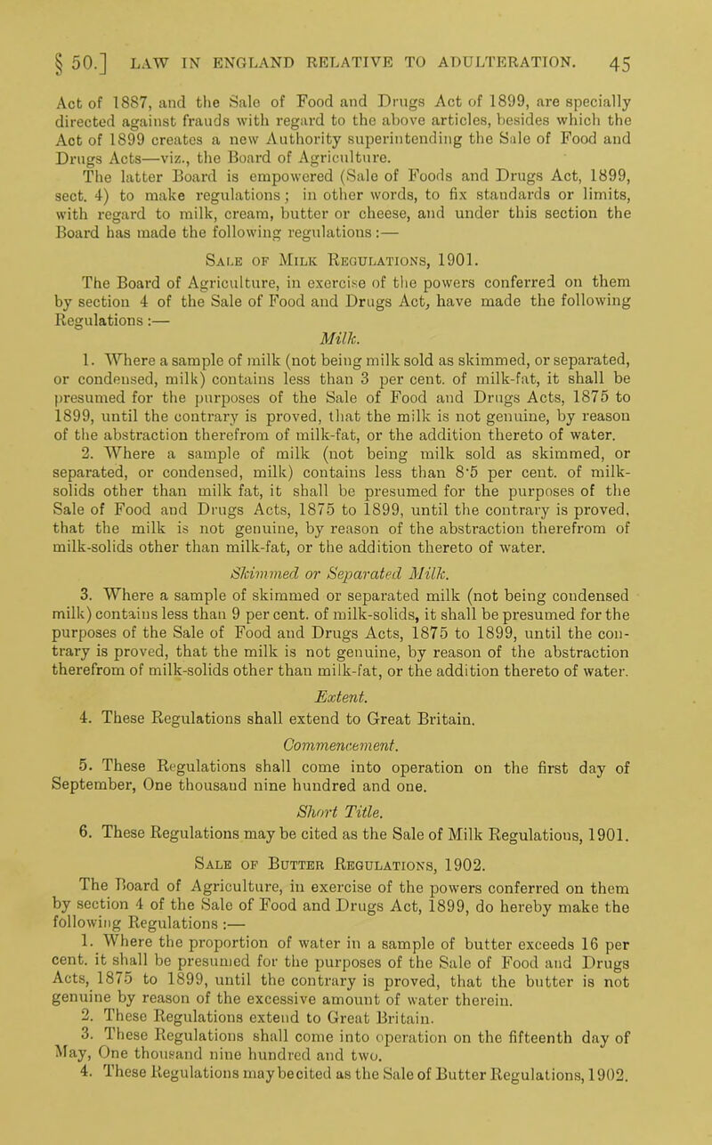 Act of 1887, and the Sale of Food and Drugs Act of 1899, are specially directed against frauds with regard to the above articles, besides which the Act of 1899 creates a new Authority superintending the Sale of Food and Drugs Acts—viz., the Board of Agriculture. The latter Board is empowered (Sale of Foods and Drugs Act, 1899, sect. 4) to make regulations; in other words, to fix standards or limits, with regard to milk, cream, butter or cheese, and under this section the Board has made the following regulations:— Sale of Milk Regulations, 1901. The Board of Agriculture, in exercise of the powers confei’red on them by section 4 of the Sale of Food and Drugs Act, have made the following Regulations:— Milk. 1. Where a sample of milk (not being milk sold as skimmed, or separated, or condensed, milk) contains less than 3 per cent, of milk-fat, it shall be presumed for the purposes of the Sale of Food and Drugs Acts, 1875 to 1899, until the contrary is proved, that the milk is not genuine, by reason of the abstraction therefrom of milk-fat, or the addition thereto of water. 2. Where a sample of milk (not being milk sold as skimmed, or separated, or condensed, milk) contains less than 8'5 per cent, of milk- solids other than milk fat, it shall be presumed for the purposes of the Sale of Food and Drugs Acts, 1875 to 1899, until the contrary is proved, that the milk is not genuine, by reason of the abstraction therefrom of milk-solids other than milk-fat, or the addition thereto of water. Skimmed or Separated Milk. 3. Where a sample of skimmed or separated milk (not being condensed milk) contains less than 9 per cent, of milk-solids, it shall be presumed for the purposes of the Sale of Food and Drugs Acts, 1875 to 1899, until the con- trary is proved, that the milk is not genuine, by reason of the abstraction therefrom of milk-solids other than milk-fat, or the addition thereto of water. Extent. 4. These Regulations shall extend to Great Britain. Commencement. 5. These Regulations shall come into operation on the first day of September, One thousaud nine hundred and one. Short Title. 6. These Regulations may be cited as the Sale of Milk Regulations, 1901. Sale of Butter Regulations, 1902. The Board of Agriculture, in exercise of the powers conferred on them by section 4 of the Sale of Food and Drugs Act, 1899, do hereby make the following Regulations :— 1. Where the proportion of water in a sample of butter exceeds 16 per cent, it shall be presumed for the purposes of the Sale of Food and Drugs Acts, 1875 to 1899, until the contrary is proved, that the butter is not genuine by reason of the excessive amount of water therein. 2. These Regulations extend to Great Britain. 3. These Regulations shall come into operation on the fifteenth day of May, One thousand nine hundred and two. 4. These Regulations maybecited as the Sale of Butter Regulations, 1902.
