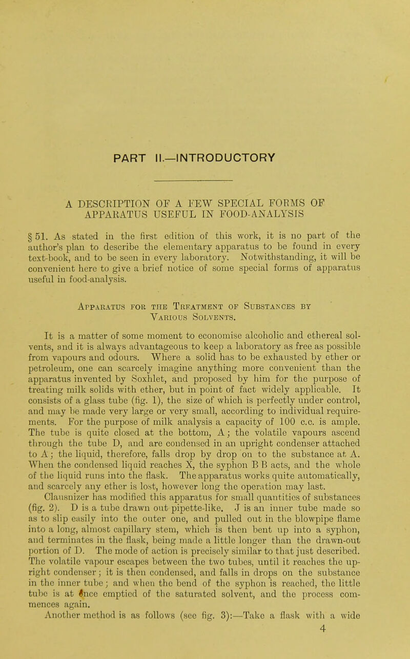 PART II.—INTRODUCTORY A DESCRIPTION OF A PEW SPECIAL FORMS OF APPARATUS USEFUL IN FOOD-ANALYSIS § 51. As stated in the first edition of this work, it is no part of the author’s plan to describe the elementary apparatus to be found in every text-book, and to be seen in every laboratory. Notwithstanding, it will be convenient here to give a brief notice of some special forms of apparatus useful in food-analysis. Apparatus for the Treatment of Substances by Various Solvents. It is a matter of some moment to economise alcoholic and ethereal sol- vents, and it is always advantageous to keep a laboratory as free as possible from vapours and odours. Where a solid has to be exhausted by ether or petroleum, one can scarcely imagine anything more convenient than the apparatus invented by Soxhlet, and proposed by him for the purpose of treating milk solids with ether, but in point of fact widely applicable. It consists of a glass tube (fig. 1), the size of which is perfectly under control, and may be made very large or very small, accoi’ding to individual require- ments. For the purpose of milk analysis a capacity of 100 c.c. is ample. The tube is quite closed at the bottom, A; the volatile vapours ascend through the tube D, and are condensed in an upright condenser attached to A; the liquid, therefore, falls drop by drop on to the substance at A. When the condensed liquid reaches X, the syphon B B acts, and the whole of the liquid runs into the flask. The apparatus works quite automatically, and scarcely any ether is lost, however long the operation may last. Clausnizer has modified this apparatus for small quantities of substances (fig. 2). D is a tube drawn out pipette-like. J is an inner tube made so as to slip easily into the outer one, and pulled out in the blowpipe flame into a long, almost capillary stem, which is then bent up into a syphon, and terminates in the flask, being made a little longer than the drawn-out portion of D. The mode of action is precisely similar to that just described. The volatile vapour escapes between the two tubes, until it reaches the up- right condenser; it is then condensed, and falls in drops on the substance in the inner tube; and when the bend of the syphon is reached, the little tube is at luce emptied of the saturated solvent, and the process com- mences again. Another method is as follows (see fig. 3):—Take a flask with a wide