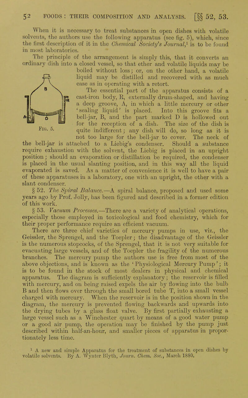 When it is necessary to treat substances in open dishes with volatile solvents, the authors use the following apparatus (see fig. 5), which, since the first description of it in the Chemical Society's Journal,1 is to be found in most laboratories. The principle of the arrangement is simply this, that it converts an ordinary dish into a closed vessel, so that ether and volatile liquids may be boiled without loss; or, on the other hand, a volatile liquid may be distilled and recovered with as much ease as in operating with a retort. The essential part of the apparatus consists of a cast-iron body, E, externally drum-shaped, and having a deep groove, A, in which a little mercury or other ‘sealing liquid’ is placed. Into this groove fits a bell-jar, B, and the part marked D is hollowed out for the reception of a dish. The size of the dish is quite indifferent; any dish will do, so long as it is not too large for the bell-jar to cover. The neck of the bell-jar is attached to a Liebig’s condenser. Should a substance require exhaustion with the solvent, the Liebig is placed in an upright position; should an evaporation or distillation be required, the condenser is placed in the usual slanting position, and in this way all the liquid evaporated is saved. As a matter of convenience it is well to have a pair of these apparatuses in a laboratory, one with an upright, the other with a slant condenser. § 52. The Spiral Balance.—A spiral balance, proposed and used some years ago by Prof. Jolly, has been figured and described in a former edition of this work. § 53. Vacuum Processes.—There are a variety of analytical operations, especially those employed in toxicological and food chemistry, which for their proper performance require an efficient vacuum. There are three chief varieties of mercury pumps in use, viz., the Geissler, the Sprengel, and the Toepler; the disadvantage of the Geissler is the numerous stopcocks, of the Sprengel, that it is not very suitable for evacuating large vessels, and of tbe Toepler the fragility of the numerous branches. The mercury pump the authors use is free from most of the above objections, and is known as the ‘Physiological Mercury Pump’; it is to be found in the stock of most dealers in physical and chemical apparatus. The diagram is sufficiently explanatory; the reservoir is filled with mercury, and on being raised expels the air by flowing into the bulb B and then flows over through the small bored tube T, into a small vessel charged with mercury. When the reservoir is in the position shown in the diagram, the mercury is prevented flowing back wards and upwards into the drying tubes by a glass float valve. By first partially exhausting a large vessel such as a Winchester quart by means of a good water pump or a good air pump, the operation may be finished by the pump just described within half-an-hour, and smaller pieces of apparatus in propor- tionately less time. 1 A new and simple Apparatus for the treatment of substances in open dishes by volatile solvents. By A. Wynter Blyth, Journ. Ghcm. Soc., March 1880.