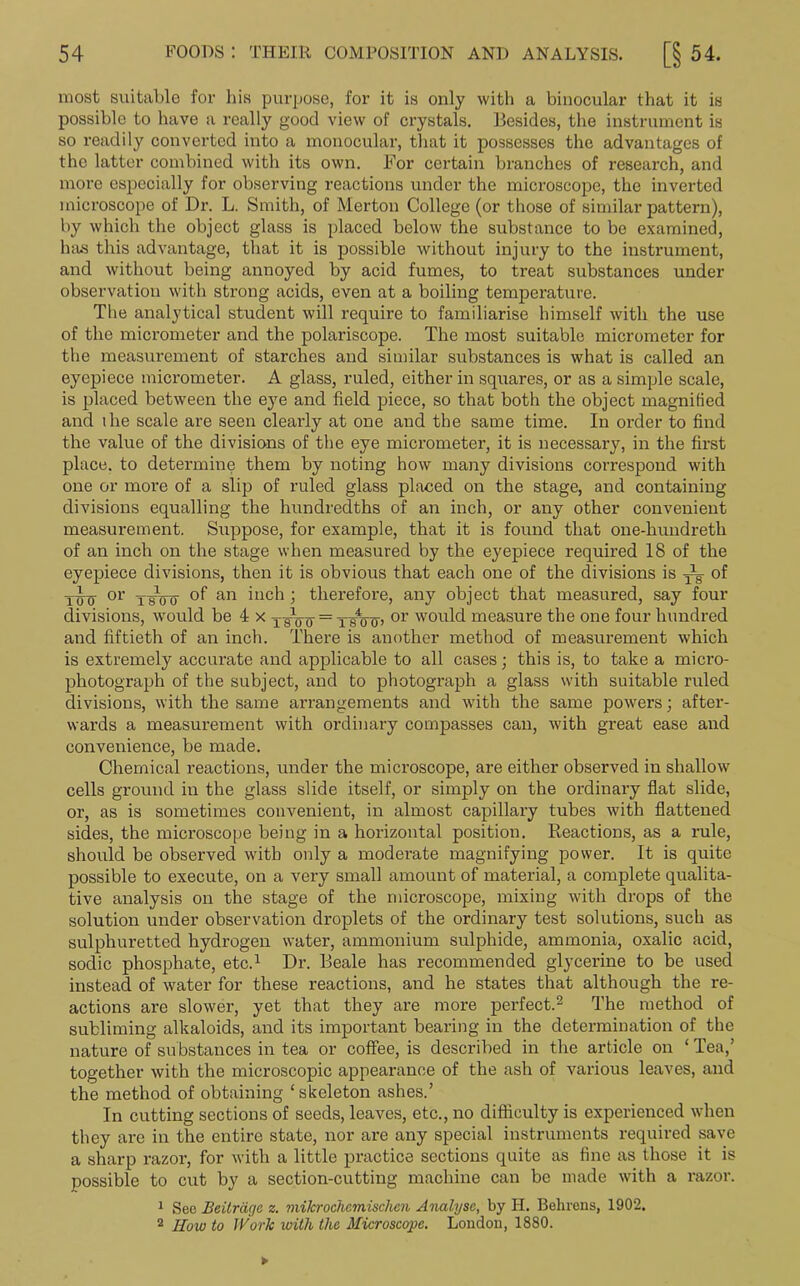 most suitable for his purpose, for it is only with a binocular that it is possible to have a really good view of crystals. Besides, the instrument is so readily converted into a monocular, that it possesses the advantages of the latter combined with its own. For certain branches of research, and more especially for observing reactions under the microscope, the inverted microscope of Dr. L. Smith, of Merton College (or those of similar pattern), by which the object glass is placed below the substance to be examined, has this advantage, that it is possible without injury to the instrument, and without being annoyed by acid fumes, to treat substances under observation with strong acids, even at a boiling temperature. The analytical student will require to familiarise himself with the use of the mici-ometer and the polariscope. The most suitable micrometer for the measurement of starches and similar substances is what is called an eyepiece micrometer. A glass, ruled, either in squares, or as a simple scale, is placed between the eye and field piece, so that both the object magnified and the scale are seen clearly at one and the same time. In order to find the value of the divisions of the eye micrometer, it is necessary, in the first place, to determine them by noting how many divisions correspond with one or more of a slip of ruled glass placed on the stage, and containing divisions equalling the hundredths of an inch, or any other convenient measurement. Suppose, for example, that it is found that one-hundreth of an inch on the stage when measured by the eyepiece required 18 of the eyepiece divisions, then it is obvious that each one of the divisions is yg of Tiro or tfoo an hich > therefore, any object that measured, say four divisions, would be 4 x xsVo = tsVo> or would measure the one four hundred and fiftieth of an inch. There is another method of measurement which is extremely accurate and applicable to all cases; this is, to take a micro- photograph of the subject, and to photograph a glass with suitable ruled divisions, with the same arrangements and with the same powers; after- wards a measurement with ordinary compasses can, with great ease and convenience, be made. Chemical reactions, under the microscope, are either observed in shallow cells ground in the glass slide itself, or simply on the ordinary flat slide, or, as is sometimes convenient, in almost capillary tubes with flattened sides, the microscope being in a horizontal position. Reactions, as a rule, should be observed with only a moderate magnifying power. It is quite possible to execute, on a very small amount of material, a complete qualita- tive analysis on the stage of the microscope, mixing with drops of the solution under observation droplets of the ordinary test solutions, such as sulphuretted hydrogen water, ammonium sulphide, ammonia, oxalic acid, sodic phosphate, etc.1 Dr. Beale has recommended glycerine to be used instead of water for these reactions, and he states that although the re- actions are slower, yet that they are more perfect.2 The method of subliming alkaloids, and its important bearing in the determination of the nature of substances in tea or coffee, is described in the article on ‘ Tea,’ together with the microscopic appearance of the ash of various leaves, and the method of obtaining ‘skeleton ashes.’ In cutting sections of seeds, leaves, etc., no difflculty is experienced when they are in the entire state, nor are any special instruments required save a sharp razor, for with a little practice sections quite as fine as those it is possible to cut by a section-cutting machine can be made with a razor. 1 See Eeitrdgc z. mikrochcmischen Analyse, by H. Behrens, 1902. 2 How to Work with the Microscope. London, 1880.