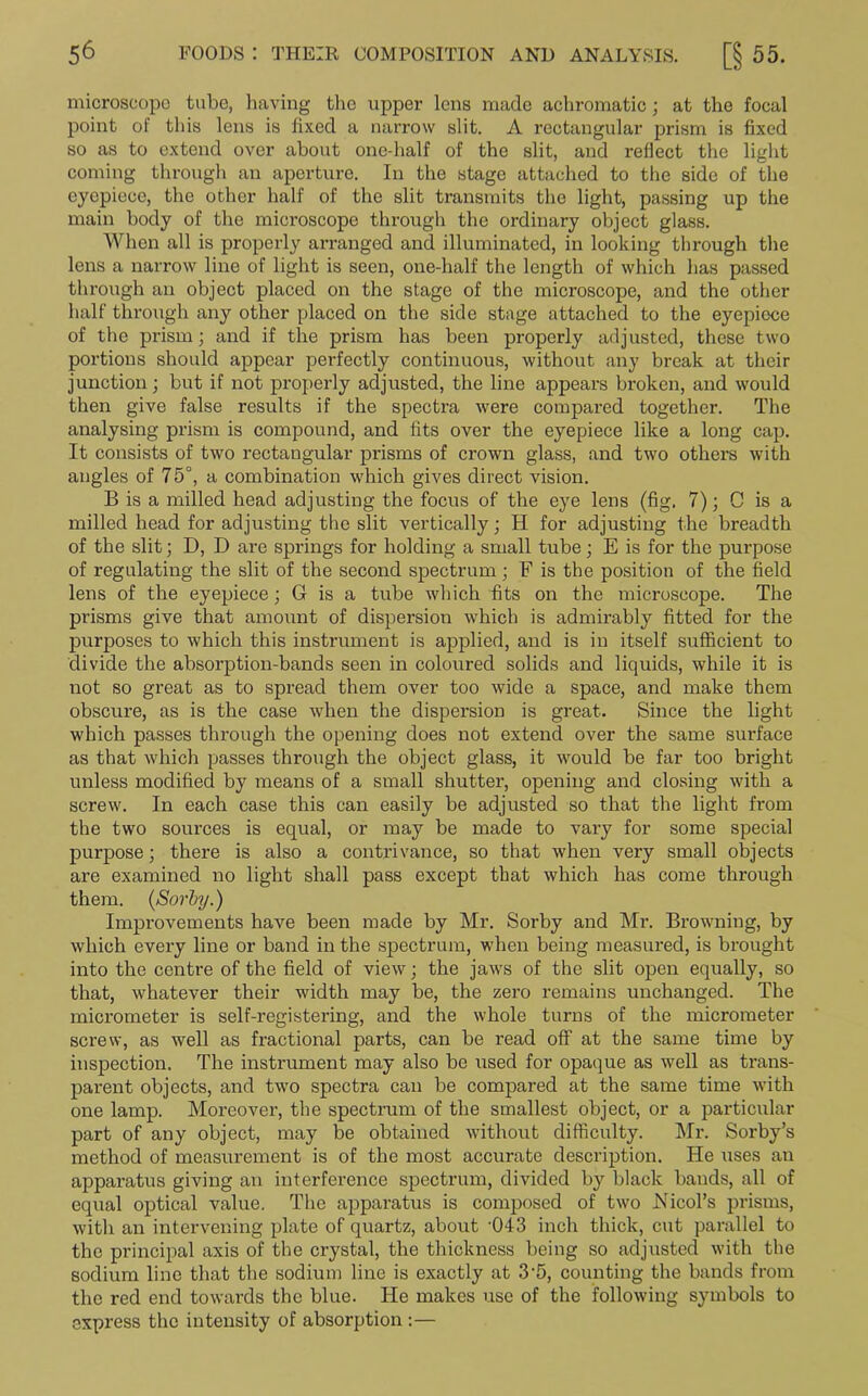 microscope tube, having the upper lens made achromatic; at the focal point of this lens is fixed a narrow slit. A rectangular prism is fixed so as to extend over about one-half of the slit, and reflect the light coming through an aperture. In the stage attached to the side of the eyepiece, the other half of the slit transmits the light, passing up the main body of the microscope through the ordinary object glass. When all is properly arranged and illuminated, in looking through the lens a narrow line of light is seen, one-half the length of which has passed through an object placed on the stage of the microscope, and the other half through any other placed on the side stage attached to the eyepiece of the prism; and if the prism has been properly adjusted, these two portions should appear perfectly continuous, without any break at their junction; but if not properly adjusted, the line appears broken, and would then give false results if the spectra were compared together. The analysing prism is compound, and fits over the eyepiece like a long cap. It consists of two rectangular prisms of crown glass, and two others with angles of 75°, a combination which gives direct vision. B is a milled head adjusting the focus of the eye lens (fig. 7); C is a milled head for adjusting the slit vertically; H for adjusting the breadth of the slit; D, D are springs for holding a small tube; E is for the purpose of regulating the slit of the second spectrum; F is the position of the field lens of the eyepiece; G is a tube which fits on the microscope. The prisms give that amount of dispersion which is admirably fitted for the purposes to which this instrument is applied, and is in itself sufficient to divide the absorption-bands seen in coloured solids and liquids, while it is not so great as to spread them over too wide a space, and make them obscure, as is the case when the dispersion is great. Since the light which passes through the opening does not extend over the same surface as that which passes through the object glass, it would be far too bright unless modified by means of a small shutter, opening and closing with a screw. In each case this can easily be adjusted so that the light from the two sources is equal, or may be made to vary for some special purpose; there is also a contrivance, so that when very small objects are examined no light shall pass except that which has come through them. (Sorby.) Improvements have been made by Mr. Sorby and Mr. Browning, by which every line or band in the spectrum, when being measured, is brought into the centre of the field of view; the jaws of the slit open equally, so that, whatever their width may be, the zero remains unchanged. The micrometer is self-registering, and the whole turns of the micrometer screw, as well as fractional parts, can be read off at the same time by inspection. The instrument may also be used for opaque as well as trans- parent objects, and two spectra can be compared at the same time with one lamp. Moreover, the spectrum of the smallest object, or a particular part of any object, may be obtained without difficulty. Mr. Sorby’s method of measurement is of the most accurate description. He uses an apparatus giving an interference spectrum, divided by black bands, all of equal optical value. The apparatus is composed of two JVicol’s prisms, with an intervening plate of quartz, about '043 inch thick, cut parallel to the principal axis of the crystal, the thickness being so adjusted with the sodium line that the sodium line is exactly at 3'5, counting the bands from the red end towards the blue. He makes use of the following symbols to express the intensity of absorption :—
