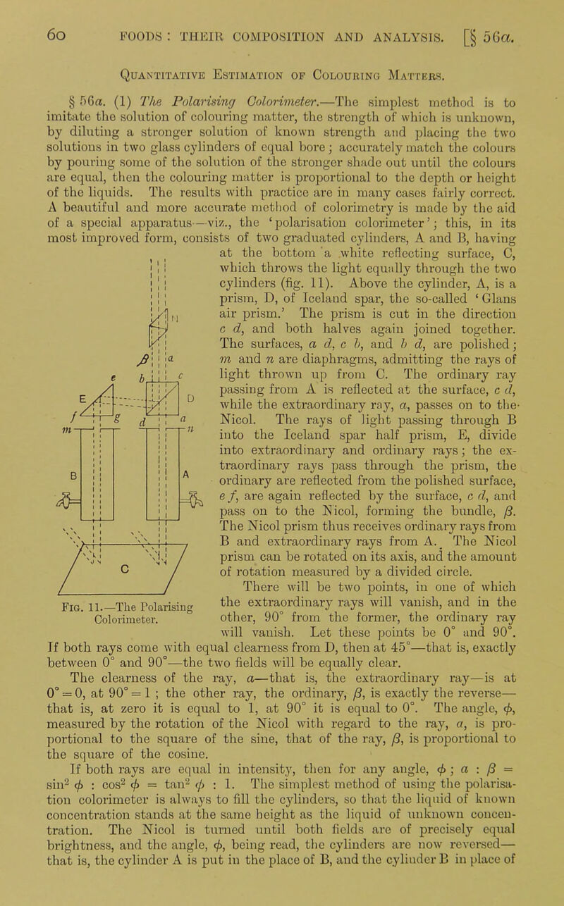 Quantitative Estimation of Colouring Matters. § 5Ga. (1) The Polarising Colorimeter.—The simplest method is to imitate the solution of colouring matter, the strength of which is unknown, by diluting a stronger solution of known strength and placing the two solutions in two glass cylinders of equal bore ; accurately match the colours by pouring some of the solution of the stronger shade out until the colours are equal, then the colouring matter is proportional to the depth or height of the liquids. The results with practice are in many cases fairly correct. A beautiful and more accurate method of colorimetry is made by the aid of a special apparatus—viz., the ‘ polarisation colorimeter ’; this, in its most improved form, consists of two graduated cylinders, A and B, having at the bottom a white reflecting surface, C, which throws the light equally through the two cylinders (fig. 11). Above the cylinder, A, is a prism, D, of Iceland spar, the so-called ‘ Gians air prism.’ The prism is cut in the direction c d, and both halves again joined together. The surfaces, a d, c b, and b d, are polished; m and n are diaphragms, admitting the rays of light thrown up from C. The ordinary ray passing from A is reflected at the surface, c d, while the extraordinary ray, a, passes on to the- Nicol. The rays of light passing through B into the Iceland spar half prism, E, divide into extraordinary and ordinary rays; the ex- traordinary rays pass through the prism, the ordinary are reflected from the polished surface, e /, are again reflected by the surface, c d, and pass on to the Nicol, forming the bundle, /3. The Nicol prism thus receives ordinary rays from B and extraordinary rays from A._ The Nicol prism can be rotated on its axis, and the amount of rotation measured by a divided circle. There will be two points, in one of which the extraordinary rays will vanish, and in the other, 90° from the former, the ordinary ray will vanish. Let these points be 0° and 90°. If both rays come with equal clearness from I), then at 45°—that is, exactly between 0° and 90°—the two fields will be equally clear. The clearness of the ray, a—that is, the extraordinary ray—is at 0° = 0, at 90° = 1 ; the other ray, the ordinary, (3, is exactly the reverse— that is, at zero it is equal to 1, at 90° it is equal to 0°. The angle, <£, measured by the rotation of the Nicol with regal’d to the ray, a, is pro- portional to the square of the sine, that of the ray, /3, is proportional to the square of the cosine. If both rays are equal in intensity, then for any angle, 0 ; a : f3 = sin2 (f> : cos2 c/> = tan2 </> : 1. The simplest method of using the polarisa- tion colorimeter is always to fill the cylinders, so that the liquid of known concentration stands at the same height as the liquid of unknown concen- tration. The Nicol is turned until both fields are of precisely equal brightness, and the angle, 0, being read, the cylinders are now reversed— that is, the cylinder A is put in the place of B, and the cylinder B in place of Fig. 11.—The Polarising Colorimeter.