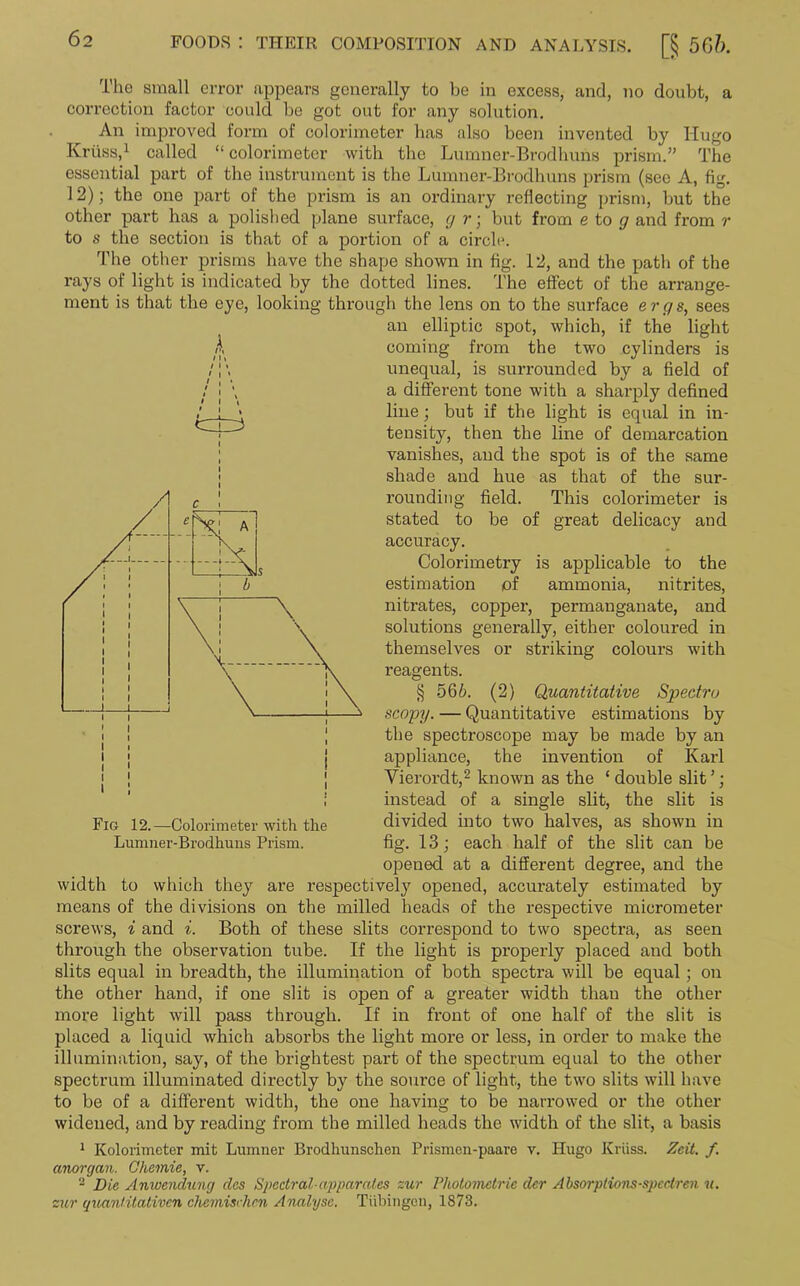 The small error appears generally to be in excess, and, no doubt, a correction factor could be got out for any solution. An improved form of colorimeter lias also been invented by Hugo Kriiss,1 called “colorimeter with the Lumner-Brodhuns prism.” The essential part of the instrument is the Lumner-Brodhuns prism (see A, fig. 12); the one part of the prism is an ordinary reflecting prism, but the other part has a polished plane surface, g r; but from e to g and from r to s the section is that of a portion of a circle. The other prisms have the shape shown in fig. 12, and the path of the rays of light is indicated by the dotted lines. The effect of the arrange- ment is that the eye, looking through the lens on to the surface ergs, sees an elliptic spot, which, if the light coming from the two cylinders is unequal, is surrounded by a field of a different tone with a sharply defined line; but if the light is equal in in- tensity, then the line of demarcation vanishes, and the spot is of the same shade and hue as that of the sur- rounding field. This colorimeter is stated to be of great delicacy and accuracy. Colorimetry is applicable to the estimation of ammonia, nitrites, nitrates, copper, permanganate, and solutions generally, either coloured in themselves or striking colours with reagents. § 566. (2) Quantitative Spectra scopy. — Quantitative estimations by the spectroscope may be made by an appliance, the invention of Karl Vierordt,2 known as the ‘ double slit ’; instead of a single slit, the slit is divided into two halves, as shown in fig. 13; each half of the slit can be opened at a different degree, and the width to which they are respectively opened, accurately estimated by means of the divisions on the milled heads of the respective micrometer screws, i and i. Both of these slits correspond to two spectra, as seen through the observation tube. If the light is properly placed and both slits equal in breadth, the illumination of both spectra will be equal ; on the other hand, if one slit is open of a greater width than the other more light will pass through. If in front of one half of the slit is placed a liquid which absorbs the light more or less, in order to make the illumination, say, of the brightest part of the spectrum equal to the other spectrum illuminated directly by the source of light, the two slits will have to be of a different width, the one having to be narrowed or the other widened, and by reading from tbe milled heads the width of the slit, a basis 1 Kolorimeter mit Lumner Brodhunschen Prismen-paare v. Hugo Kriiss. Zeit. f. anorgcm. Chemie, v. - Die Anwendung das Spectral-apparates zur Photometric dcr Absorptions-spcctren u. zur quantitativen chemisch&n Analyse. Tubingen, 1873. Lumner-Brodhuns Prism.