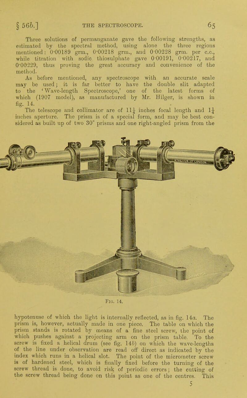Three solutions of permanganate gave the following strengths, as estimated by the spectral method, using alone the three regions mentioned: 0-00189 grm., 0-00218 grm., and 0 00228 grm. per c.c., while titration with sodic thiosulphate gave 000191, 000217, and 000229, thus proving the great accuracy and convenience of the method. As before mentioned, any spectroscope with an accurate scale may be used; it is far better to have the double slit adapted to the * Wave-length Spectroscope,’ one of the latest forms of which (1907 model), as manufactured by Mr. Hilger, is shown in fig- 14. The telescope and collimator are of 11^ inches focal length and 1£ inches aperture. The prism is of a special form, and may be best con- sidered as built up of two 30° prisms and one right-angled prism from the Fig. 14. hypotenuse of which the light is internally reflected, as in fig. 14«. The prism is, however, actually made in one piece. The table on which the prism stands is rotated by means of a fine steel screw, the point of which pushes against a projecting arm on the prism table. To the screw is fixed a helical drum (see fig. 146) on which the wave-lengths of the line under observation are read off direct as indicated by the index which runs in a helical slot. The point of the micrometer screw is of hardened steel, which is finally fixed before the turning of the screw thread is done, to avoid risk of periodic errors; the cutting of the screw thread being done on this point as one of the centres. This 5