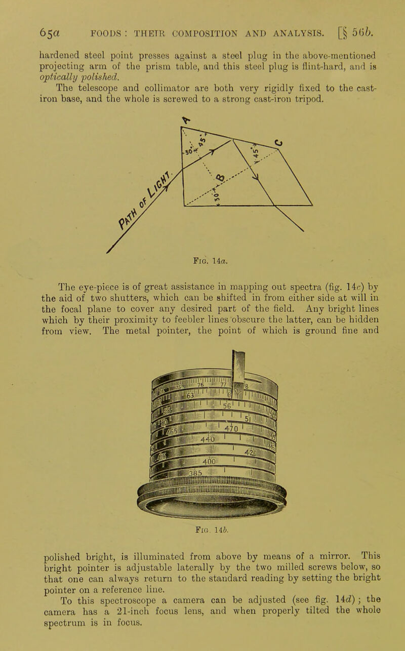 hardened steel point presses against a steel plug in the above-mentioned projecting arm of the prism table, and this steel plug is flint-hard, and is optically polished. The telescope and collimator are both very rigidly fixed to the cast- iron base, and the whole is screwed to a strong cast-iron tripod. The eye-piece is of great assistance in mapping out spectra (fig. 14c) by the aid of two shutters, which can be shifted in from either side at will in the focal plane to cover any desired part of the field. Any bright lines which by their proximity to feebler lines obscure the latter, can be hidden from view. The metal pointer, the point of which is ground fine and Fig. 146. polished bright, is illuminated from above by means of a mirror. This bright pointer is adjustable laterally by the two milled screws below, so that one can always return to the standard reading by setting the bright pointer on a reference line. To this spectroscope a camera can be adjusted (see fig. 14c?); the camera has a 21-inch focus lens, and when properly tilted the whole spectrum is in focus.