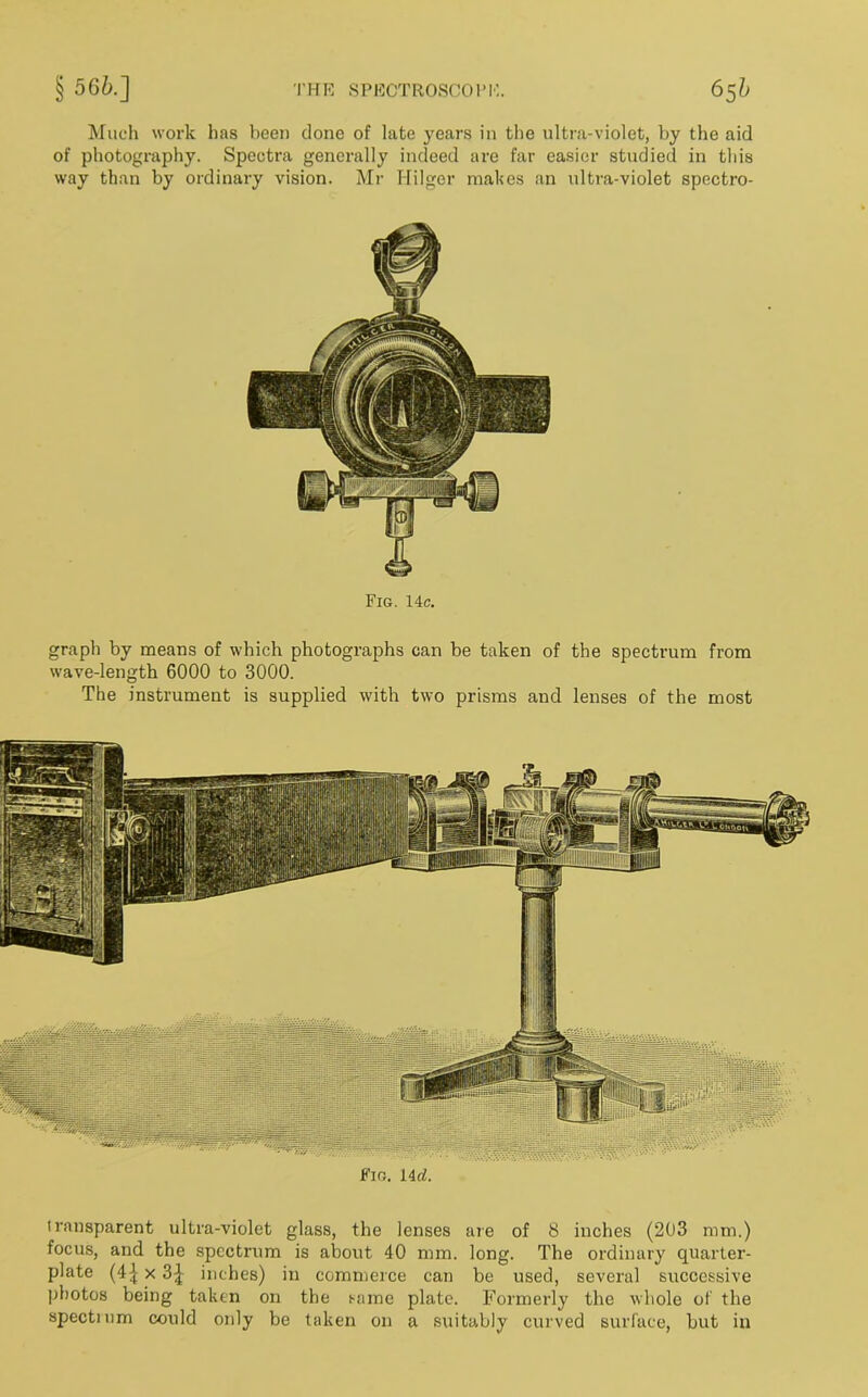Much work has been done of late years in the ultra-violet, by the aid of photography. Spectra generally indeed are far easier studied in this way than by ordinary vision. Mr Hilger makes an ultra-violet spectro- Fig. 14c. graph by means of which photographs can be taken of the spectrum from wave-length 6000 to 3000. The instrument is supplied with two prisms and lenses of the most transparent ultra-violet glass, the lenses are of 8 inches (203 mm.) focus, and the spectrum is about 40 mm. long. The ordinary quarter- plate (4^ x 3| inches) in commerce can be used, several successive photos being taken on the same plate. Formerly the whole of the spectmm could only be taken on a suitably curved surface, but in