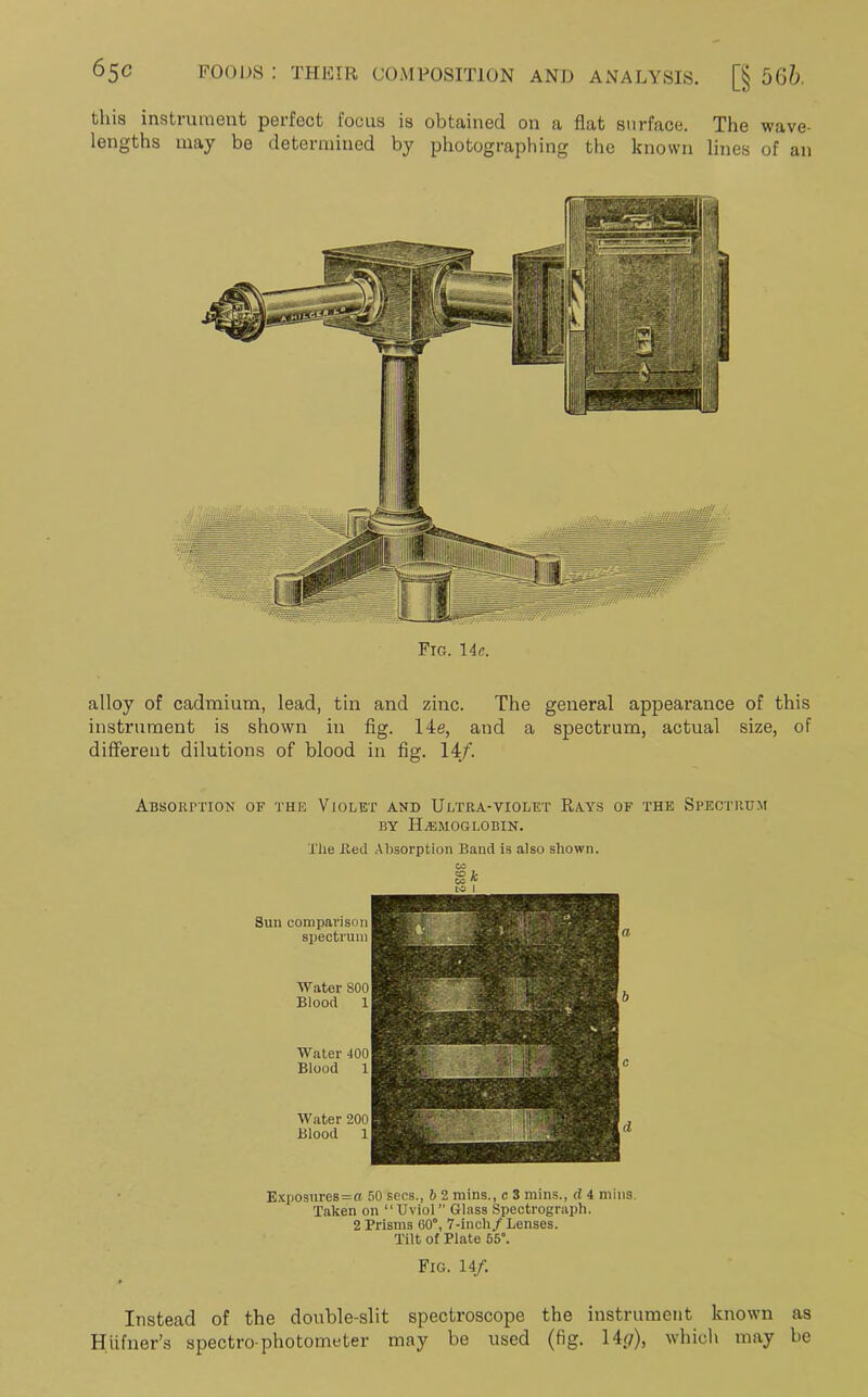 this instrument perfect focus is obtained on a flat surface. The wave- lengths may be determined by photographing the known lines of an Fig. 14 e. alloy of cadmium, lead, tin and zinc. The general appearance of this instrument is shown in fig. 14e, and a spectrum, actual size, of different dilutions of blood in fig. 14/. Absorption of the Violet and Ultra-violet Rays of the Spectrum by Haemoglobin. The lied Absorption Band is also shown. Sun comparison spectrum Water 800 Blood Water 400 Blood Water 200 Blood k Exposures=a 50 secs., 6 2 mins., c 3 mins., d 4 mins. Taken on “Uviol” Glass Spectrograph. 2 Prisms 60°, 7-inch/Lenses. Tilt of Plate 55°. Fig. 14/. Instead of the double-slit spectroscope the instrument known as Htifner’s spectro photometer may be used (fig. 14p), which may be