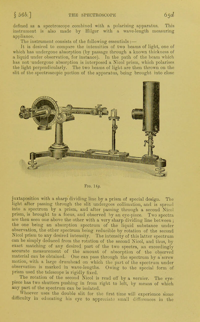 defined as a spectroscope combined with a polarising apparatus. This instrument is also made by Hilger with a wave-length measuring appliance. The instrument consists of the following essentials :— It is desired to compare the intensities of two beams of light, one of which has undergone absorption (by passage through a known thickness of a liquid under observation, for instance). In the path of the beam which has not undergone absorption is interposed a Nicol prism, which polarises the light perpendicularly. The two beams of light are then thrown on the slit of the spectroscopic portion of the apparatus, being brought into close Fig. 1 ig. juxtaposition with a sharp dividing line by a prism of special design. The light after passing through the slit undergoes collimation, and is spread into a spectrum by a prism, and after passing through a second Nicol prism, is brought to a focus, and observed by an eye-piece. Two spectra are then seen one above the other with a very sharp dividing line between ; the one being an absorption spectrum of the liquid substance under observation, the other spectrum being reducible by rotation of the second Nicol prism to any desired intensity. The intensity of this latter spectrum can be simply deduced from the rotation of the second Nicol, and thus, by exact matching of any desired part of the two spectra, an exceedingly accui’ate measurement of the amount of absorption of the observed material can be obtained. One can pass through the spectrum by a screw motion, with a large drumhead on which the part of the spectrum under observation is marked in wave-lengths. Owing to the special form of prism used the telescope is rigidly fixed. I he rotation of the second Nicol is read off by a vernier. The eye- piece has two shutters pushing in from right to left, by means of which any part of the spectrum can be isolated. Whoever uses the double slit for the first time will experience some difficulty in educating his eye to appreciate small differences in the