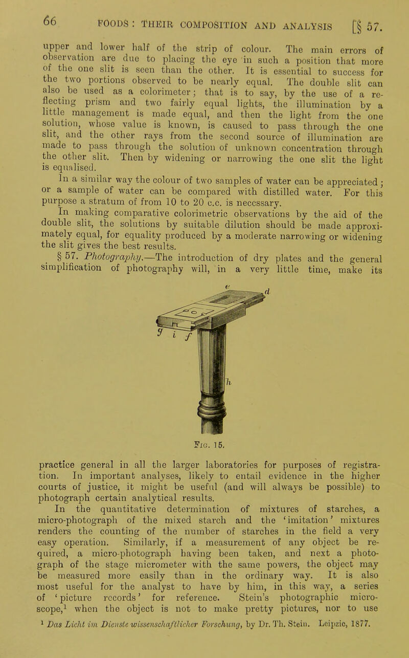 upper and lower half of the strip of colour. The main errors of observation are due to placing the eye in such a position that more ol the one slit is seen than the other. It is essential to success for the two portions observed to be nearly equal. The double slit can also. bo used as a colorimeter; that is to say, by the use of a re- flecting prism and two fairly equal lights, the illumination by a little management is made equal, and then the light from the one solution, whose value is known, is caused to pass through the one slit, and the other rays from the second source of illumination are made to pass through the solution of unknown concentration through the other slit. Then by widening or narrowing the one slit the light is equalised. In a similar way the colour of two samples of water can be appreciated ; or a sample of water can be compared with distilled water. For this purpose a stratum of from 10 to 20 c.c. is necessary. In making comparative colorimetric observations by the aid of the double slit, the solutions by suitable dilution should be made approxi- mately equal, for equality produced by a moderate narrowing or widening the slit gives the best results. § 57. Photography.—The introduction of dry plates and the general simplification of photography will, in a very little time, make its Fig. 15. practice general in all the larger laboratories for purposes of registra- tion. In important analyses, likely to entail evidence in the higher courts of justice, it might be useful (and will always be possible) to photograph certain analytical results. In the quantitative determination of mixtures of starches, a micro-photograph of the mixed starch and the ‘imitation’ mixtures renders the counting of the number of starches in the field a very easy operation. Similarly, if a measurement of any object be re- quired, a micro-photograph having been taken, and next a photo- graph of the stage micrometer with the same powers, the object may be measured more easily than in the ordinary way. It is also most useful for the analyst to have by him, in this way, a series of ‘ picture records ’ for reference. Stein’s photographic micro- scope,1 when the object is not to make pretty pictures, nor to use 1 Das Liclit im Dicnsle wissenscliaftlicher Forschung, by Dr. Tli. Stein. Leipzic, 1877.