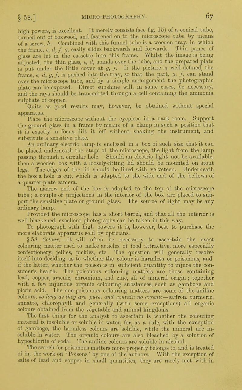 high powers, is excellent. It merely consists (see fig. 15) of a conical tube, turned out of boxwood, and fastened on to the microscope tube by means of a screw, h. Combined with this funnel tube is a wooden tray, in which the frame, e, d, f, </, easily slides backwards and forwards. Thin panes of glass are let in the cassette into this frame. Whilst the image is being adjusted, the thin glass, e, d, stands over the tube, and the prepared plate is put under the little cover at g, /. If the picture is well defined, the frame, e, d, g, f, is pushed into the tray, so that the part, g, f, can stand over the microscope tube, and by a simple arrangement the photographic plate can be exposed. Direct sunshine will, in some cases, be necessary, and the rays should be transmitted through a cell containing the ammonia sulphate of copper. Quite as g>>od results may, however, be obtained without special apparatus. Place the microscope without the eyepiece in a dark room. Support the ground glass in a frame by means of a clamp in such a position that it is exactly in focus, lift it off without shaking the instrument, and substitute a sensitive plate. An ordinary electric lamp is enclosed in a box of such size that it can be placed underneath the stage of the microscope, the light from the lamp passing through a circular hole. Should an electric light not be available, then a wooden box with a loosely-fitting lid should be mounted on stout legs. The edges of the lid should be lined with velveteen. Underneath the box a hole is cut, which is adapted to the wide end of the bellows of a quarter-plate camera. The narrow end of the box is adapted to the top of the microscope tube; a couple of projections in the interior of the box are placed to sup- port the sensitive plate or ground glass. The source of light may be any ordinary lamp. Provided the microscope has a short barrel, and that all the interior is well blackened, excellent photographs can be taken in this way. To photograph with high powers it is, however, best to purchase the more elaborate apparatus sold by opticians. § 58. Colour.—It will often be necessary to ascertain the exact colouring matter used to make articles of food attractive, more especially confectionery, jellies, pickles, etc. The question will generally resolve itself into deciding as to whether the colour is harmless or poisonous, and if the latter, whether the poison is in sufficient quantity to injure the con- sumer’s health. The poisonous colouring matters are those containing lead, copper, arsenic, chromium, and zinc, all of mineral origin; together with a few injurious organic colouring substances, such as gamboge and picric acid. The non-poisonous colouring matters are some of the aniline colours, so long as theij are pure, and contain no arsenic—saffron, turmeric, annatto, chlorophyll, and generally (with some exceptions) all organic colours obtained from the vegetable and animal kingdoms. The first thing for the analyst to ascertain is whether the colouring material is insoluble or soluble in water, for, as a rule, with the exception of gamboge, the harmless colours are soluble, while the mineral are in- soluble in water. The organic colours are also bleached by a solution of hypochlorite of soda. The aniline colours are soluble in alcohol. The search for poisonous matters more properly belongs to, and is treated of in, the work on ‘ Poisons ’ by one of the authors. With the exception of salts of lead and copper in small quantities, they are rarely met with in