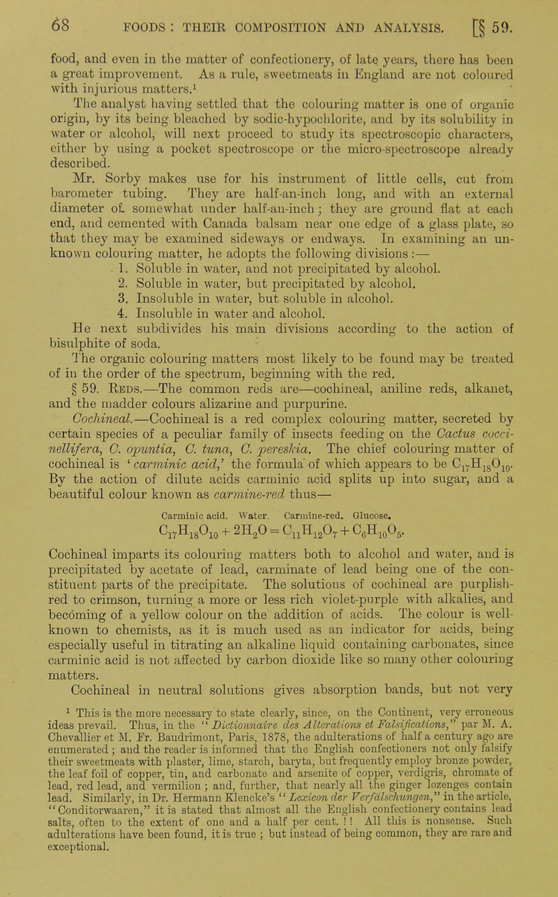 food, and even in the matter of confectionery, of late years, there has been a great improvement. As a rule, sweetmeats in England are not coloured with injurious matters.1 The analyst having settled that the colouring matter is one of organic origin, by its being bleached by sodic-hypochlorite, and by its solubility in water or alcohol, will next proceed to study its spectroscopic characters, either by using a pocket spectroscope or the micro-spectroscope already described. Mr. Sorby makes use for his instrument of little cells, cut from barometer tubing. They are half-an-inch long, and with an external diameter oL somewhat under half-an-inch; they are ground flat at each end, and cemented with Canada balsam near one edge of a glass plate, so that they may be examined sideways or endways. In examining an un- known colouring matter, he adopts the following divisions :— 1. Soluble in water, and not precipitated by alcohol. 2. Soluble in water, but precipitated by alcohol. 3. Insoluble in water, but soluble in alcohol. 4. Insoluble in water and alcohol. He next subdivides his main divisions according to the action of bisulphite of soda. The organic colouring matters most likely to be found may be treated of in the order of the spectrum, beginning with the red. § 59. Reds.—The common reds are—cochineal, aniline reds, alkanet, and the madder colours alizarine and purpurine. Cochineal.—Cochineal is a red complex colouring matter, secreted by certain species of a peculiar family of insects feeding on the Cactus cocci- nellifera, C. opuntia, C. tuna, C. pereslda. The chief colouring matter of cochineal is 1 carminic acid,’ the formula of which appears to be Cl7H18O10. By the action of dilute acids carminic acid splits up into sugar, and a beautiful colour known as carmine-red thus— Cannimc acid. Water. Carmine-red. Glucose. Cl7H18O10 + 2H20 = CnH1207 + C6H10O5. Cochineal imparts its colouring matters both to alcohol and water, and is precipitated by acetate of lead, carminate of lead being one of the con- stituent parts of the precipitate. The solutions of cochineal are purplish- red to crimson, turning a more or less rich violet-purple with alkalies, and becoming of a yellow colour on the addition of acids. The colour is well- known to chemists, as it is much used as an indicator for acids, being especially useful in titrating an alkaline liquid containing carbonates, since carminic acid is not affected by carbon dioxide like so many other colouring matters. Cochineal in neutral solutions gives absorption bands, but not very 1 This is the more necessary to state clearly, since, on the Continent, very erroneous ideas prevail. Thus, in the “ Dictionnaire des Alterations et Falsifications,” par M. A. Chevallier et M. Fr. Baudrimont, Paris, 1878, the adulterations of half a century ago are enumerated ; and the reader is informed that the English confectioners not only falsify their sweetmeats with plaster, lime, starch, baryta, but frequently employ bronze powder, the leaf foil of copper, tin, and carbonate and arsenite of copper, verdigris, chromate of lead, red lead, and vermilion ; and, further, that nearly all the ginger lozenges contain lead. Similarly, in Dr. Hermann Klencke’s “Lexicon der Verfalschungcn,” in the article, ‘‘ Conditorwaaren,” it is stated that almost all the English confectionery contains lead salts, often to the extent of one and a half per cent. ! ! All this is nonsense. Such adulterations have been found, it is true ; but instead of being common, they are rare and exceptional.