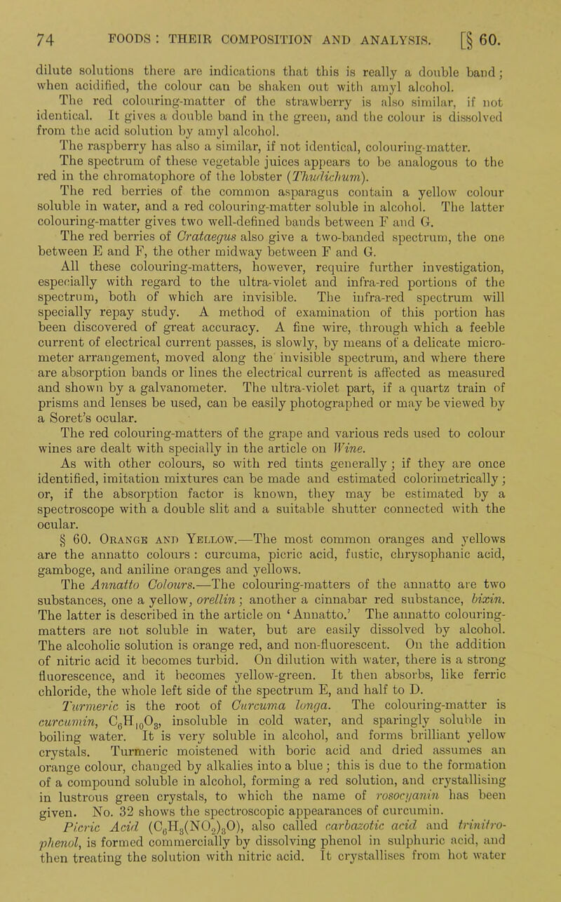 dilate solutions there are indications that this is really a double band; when acidified, the colour can be shaken out with amyl alcohol. The red colouring-matter of the strawberry is also similar, if not identical. It gives a double band in the green, and the colour is dissolved from the acid solution by amyl alcohol. The raspberry has also a similar, if not identical, colouring-matter. The spectrum of these vegetable juices appears to be analogous to the red in the chromatophore of the lobster (Thudiclmm). The red berries of the common asparagus contain a yellow colour soluble in water, and a red colouring-matter soluble in alcohol. The latter colouring-matter gives two well-defined bands between F and G. The red berries of Crataegus also give a two-banded spectrum, the one between E and F, the other midway between F and G. All these colouring-matters, however, require further investigation, especially with regard to the ultra-violet and infra-red portions of the spectrum, both of which are invisible. The infra-red spectrum will specially repay study. A method of examination of this portion has been discovered of great accuracy. A fine wire, through which a feeble current of electrical current passes, is slowly, by means of a delicate micro- meter arrangement, moved along the invisible spectrum, and where there are absorption bands or lines the electrical current is affected as measured and shown by a galvanometer. The ultra-violet part, if a quartz train of prisms and lenses be used, can be easily photographed or may be viewed by a Soret’s ocular. The red colouring-matters of the grape and various reds used to colour wines are dealt with specially in the article on Wine. As with other colours, so with red tints generally ; if they are once identified, imitation mixtures can be made and estimated colorimetrically; or, if the absorption factor is known, they may be estimated by a spectroscope with a double slit and a suitable shutter connected with the ocular. § 60. Orange and Yellow.—The most common oranges and yellows are the annatto colours : curcuma, picric acid, fustic, chrysophanic acid, gamboge, and aniline oranges and yellows. The Annatto Colours.—The colouring-matters of the annatto are two substances, one a yellow, orellin ; another a cinnabar red substance, bixin. The latter is described in the article on ‘ Annatto.’ The annatto colouring- matters are not soluble in water, but are easily dissolved by alcohol. The alcoholic solution is orange red, and non-fluorescent. On the addition of nitric acid it becomes turbid. On dilution with water, there is a strong fluorescence, and it becomes yellow-green. It then absorbs, like ferric chloride, the whole left side of the spectrum E, and half to D. Turmeric, is the root of Curcuma longa. The colouring-matter is curcumin, C6Hl0O3, insoluble in cold water, and sparingly soluble in boiling water. It is very soluble in alcohol, and forms brilliant yellow crystals. Turmeric moistened with boric acid and dried assumes an orange colour, changed by alkalies into a blue ; this is due to the formation of a compound soluble in alcohol, forming a red solution, and crystallising in lustrous green crystals, to which the name of rosoci/anin has been given. No. 32 shows the spectroscopic appearances of curcumin. Picric Acid (C6H3(N02)30), also called carbazotic acid and trinitro- phenol, is formed commercially by dissolving phenol in sulphuric acid, and then treating the solution with nitric acid. It crystallises from hot water