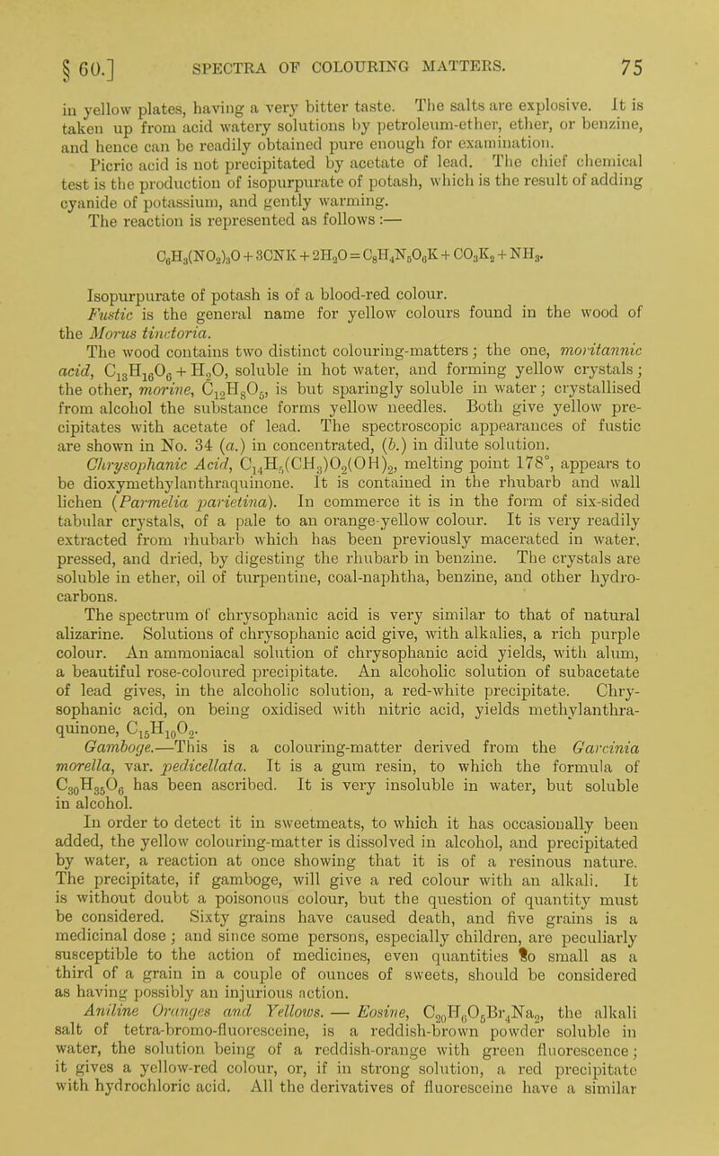 in yellow plates, having a very bitter taste. The salts are explosive. It is taken up from acid watery solutions by petroleum-ether, ether, or benzine, and hence can be readily obtained pure enough for examination. Picric acid is not precipitated by acetate of lead. The chief chemical test is the production of isopurpurate of potash, which is the result of adding cyanide of potassium, and gently warming. The reaction is represented as follows :— C8H3(N02)30 + 3CNK + 211,0 = C8H4N506K + C03Kj, + NHS. Isopurpurate of potash is of a blood-red colour. Fustic is the general name for yellow colours found in the wood of the Morus tindoria. The wood contains two distinct colouring-matters; the one, moritannic acid, C13H1606 + H„0, soluble in hot water, and forming yellow crystals; the other, marine, C12H805, is but sparingly soluble in water; crystallised from alcohol the substance forms yellow needles. Both give yellow pre- cipitates with acetate of lead. The spectroscopic appearances of fustic are shown in No. 34 (a.) in concentrated, (b.) in dilute solution. Chrysophanic Acid, C14H5(CH3)02(0H)2, melting point 178°, appears to be dioxymethylanthraquinone. It is contained in the rhubarb and wall lichen (Parmelia parietina). In commerce it is in the form of six-sided tabular crystals, of a pale to an orange-yellow colour. It is very readily extracted from rhubarb which has been previously macerated in water, pressed, and dried, by digesting the rhubarb in benzine. The crystals are soluble in ether, oil of turpentine, coal-naphtha, benzine, and other hydro- carbons. The spectrum of chrysophanic acid is very similar to that of natural alizarine. Solutions of chrysophanic acid give, with alkalies, a rich purple colour. An ammoniacal solution of chrysophanic acid yields, with alum, a beautiful rose-coloured precipitate. An alcoholic solution of subacetate of lead gives, in the alcoholic solution, a red-white precipitate. Chry- sophanic acid, on being oxidised with nitric acid, yields methylanthra- quinone, CisHicPa- Gamboge.—This is a colouring-matter derived from the Garcinia morella, var. pedicellata. It is a gum resin, to which the formula of C30H35O6 has been ascribed. It is very insoluble in water, but soluble in alcohol. In order to detect it in sweetmeats, to which it has occasionally been added, the yellow colouring-matter is dissolved in alcohol, and precipitated by water, a reaction at once showing that it is of a resinous nature. The precipitate, if gamboge, will give a red colour with an alkali. It is without doubt a poisonous colour, but the question of quantity must be considered. Sixty grains have caused death, and five grains is a medicinal dose ; and since some persons, especially children, are peculiarly susceptible to the action of medicines, even quantities So small as a third of a grain in a couple of ounces of sweets, should be considered as having possibly an injurious notion. Aniline Oranges and Ydloivs. — Eosine, C20H(iO5Br,Na2, the alkali salt of tetra-bromo-fluoresceine, is a reddish-brown powder soluble in water, the solution being of a reddish-orange with green fluorescence; it gives a yellow-red colour, or, if in strong solution, a red precipitate with hydrochloric acid. All the derivatives of fiuoresceine have a similar