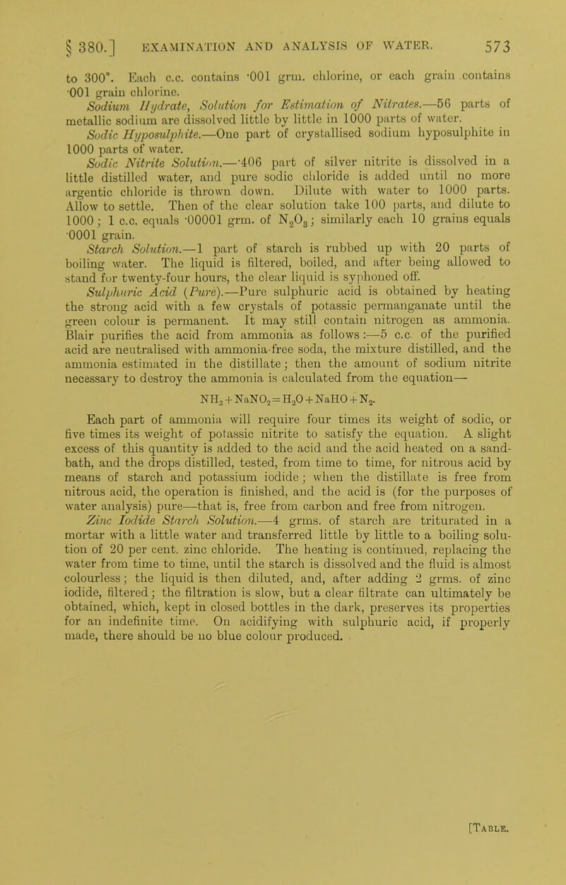 to 300°. Each c.c. contains -001 grin, chlorine, or each grain contains 001 grain chlorine. Sodium Hydrate, Solution for Estimation of Nitrates.—56 parts of metallic sodium are dissolved little by little in 1000 parts of water. Sodic Hyposulphite.—One part of crystallised sodium hyposulphite in 1000 parts of water. Sodic Nitrite Solution.—'406 part of silver nitrite is dissolved in a little distilled water, and pure sodic chloride is added until no more argentic chloride is thrown down. Dilute with water to 1000 parts. Allow to settle. Then of the clear solution take 100 parts, and dilute to 1000; 1 c.c. equals '00001 grm. of N203; similarly each 10 grains equals 0001 grain. Starch Solution.—1 part of starch is rubbed up with 20 parts of boiling water. The liquid is filtered, boiled, and after being allowed to stand for twenty-four hours, the clear liquid is syphoned off. Sulphuric Acid (Pure).—Pure sulphuric acid is obtained by heating the strong acid with a few crystals of potassic permanganate until the green colour is permanent. It may still contain nitrogen as ammonia. Blair purifies the acid from ammonia as follows :—5 c.c. of the purified acid are neutralised with ammonia-free soda, the mixture distilled, and the ammonia estimated in the distillate; then the amount of sodium nitrite necessary to destroy the ammonia is calculated from the equation— NH3 + NaN02 = H20 + NaHO + N2. Each part of ammonia will require four times its weight of sodic, or five times its weight of potassic nitrite to satisfy the equation. A slight excess of this quantity is added to the acid and the acid heated on a sand- bath, and the drops distilled, tested, from time to time, for nitrous acid by means of starch and potassium iodide; when the distillate is free from nitrous acid, the operation is finished, and the acid is (for the purposes of water analysis) pure—that is, free from carbon and free from nitrogen. Zinc Iodide Starch Solution.—4 grins, of starch are triturated in a mortar with a little water and transferred little by little to a boiling solu- tion of 20 per cent, zinc chloride. The heating is continued, replacing the water from time to time, until the starch is dissolved and the fluid is almost colourless; the liquid is then diluted, and, after adding 2 grms. of zinc iodide, filtered; the filtration is slow, but a clear filtrate can ultimately be obtained, which, kept in closed bottles in the dark, preserves its properties for an indefinite time. On acidifying with sulphuric acid, if properly made, there should be no blue colour produced. [Table.