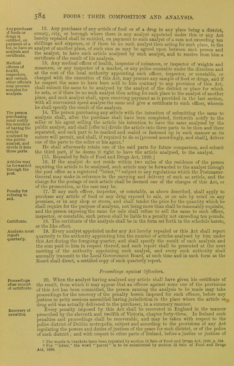 Any purchaser _>f foods or drugs is entitled, on payment of a fee, to have an analysis and certificate. Medical officers of health, inspectors, and certain other oflicials may procure samples for analysis. The person purchasing must notify his intention of having the article analysed by the public analyst, and divide it into three parts. Articles may be forwarded through the post. Penalty for refusing to sell. Certificate. Analysts must report quarterly. 12. Any purchaser of any article of food or of a drug in any place being a district, county, city, or borough where there is any analyst appointed under this or any Act hereby repealed shall be entitled, on payment to such analyst of a sum not exceeding ten shillings and sixpence, or if there be no such analyst then acting for such place, to the analyst of another place, ot such sum as may be agreed upon between such person and the analyst, to have such article analysed by such analyst, and to receive from him a certificate of the result of his analysis. 13. Any medical officer of health, inspector of nuisances, or inspector of weights and measures, or any inspector of a market, or any police constable under the direction and at the cost of the local authority appointing such officer, inspector, or constable, or charged with the execution of this Act, may procure any sample of food or drugs, and if he suspect the same to have been sold to him contrary to any provision of this Act, shall submit the same to be analysed by the analyst of the district or place for which he acts, or if there be no such analyst then acting for such place to the analyst of another place, and such analyst shall, upon receiving payment as is provided in the last section, with all convenient speed analyse the same and give a certificate to such officer, wherein he shall specify the result of the analysis. 14. The person purchasing any article with the intention of submitting the same to analysis shall, after the purchase shall have been completed, forthwith notify to the seller or his agent selling the article his intention to have the same analysed by the public analyst, and shall [offer to] divide the article into three parts to be then and there separated, and each part to be marked and sealed or fastened up in such manner as its nature will permit, and shall, if required to do so [proceed accordingly, and shall], deliver one of the parts to the seller or his agent.1 He shall afterwards retain one of the said parts for future comparison, and submit the third part, if he deems it right to have the article analysed, to the analyst. [15. Repealed by Sale of Food and Drugs Act, 1899.] 16. If the analyst do not reside within two miles of the residence of the person requiring the article to be analysed, such article may be forwarded to the analyst through the post office as a registered “letter,”2 subject to any regulations which the Postmaster- General may make in reference to the carrying and delivery of such an article, and the charge for the postage of such article shall be deemed one of the charges of this Act, or of the prosecution, as the case may be. 17. If any such officer, inspector, or constable, as above described, shall apply to purchase any article of food or any drug exposed to sale, or on sale by retail on any premises, or in any shop or stores, and shall tender the price for the quantity which he shall require for the purpose of analysis, not being more than shall be reasonably requisite, and the person exposing the same for sale shall refuse to sell the same to such officer, inspector, or constable, such person shall be liable to a penalty not exceeding ten pounds. 18. The certificate of the analysis shall be in the form set forth in the schedule hereto, or the like effect. 19. Every analyst appointed under any Act hereby repealed or this Act shall report quarterly to the authority appointing him the number of articles analysed by him under this Act during the foregoing quarter, and shall specify the result of each analysis and the sum paid to him in respect thereof, and such report shall be presented at the next meeting of the authority appointing such analyst, and every such authority shall annually transmit to the Local Government Board, at such time and in such form as the Board shall direct, a certified copy of such quarterly report. Proceedings against Offenders. Proceedings after receipt of certificate. Recovery of penalties. 20. When the analyst having analysed any article shall have given his certificate of the result, from which it may appear that an offence against some one of the provisions of this Act has been committed, the person causing the analysis to be made may take proceedings for the recovery of the penalty herein imposed for such offence, before any justices in petty sessions assembled having jurisdiction in the place where the article or drug sold was actually delivered to the purchaser, in a summary manner. Every penalty imposed by this Act shall be recovered in England in the manner prescribed by the eleventh and twelfth of Victoria, chapter forty-three. In Ireland such penalties and proceedings shall be recoverable, and may be taken with respect to the police district of Dublin metropolis, subject and according to the provisions of any Act regulating the powers and duties of justices of the peace for such district, or of the police of such district; and with respect to other parts of Ireland, before a justice or justices of 1 The words in brackets have been repeated by section 13 Sale of Food and Drugs Act, 1S99, p. 594. 2 For “letter,” the word “ parcel is to be substituted by section 16 Sale of Food and Drugs Act, 1899.