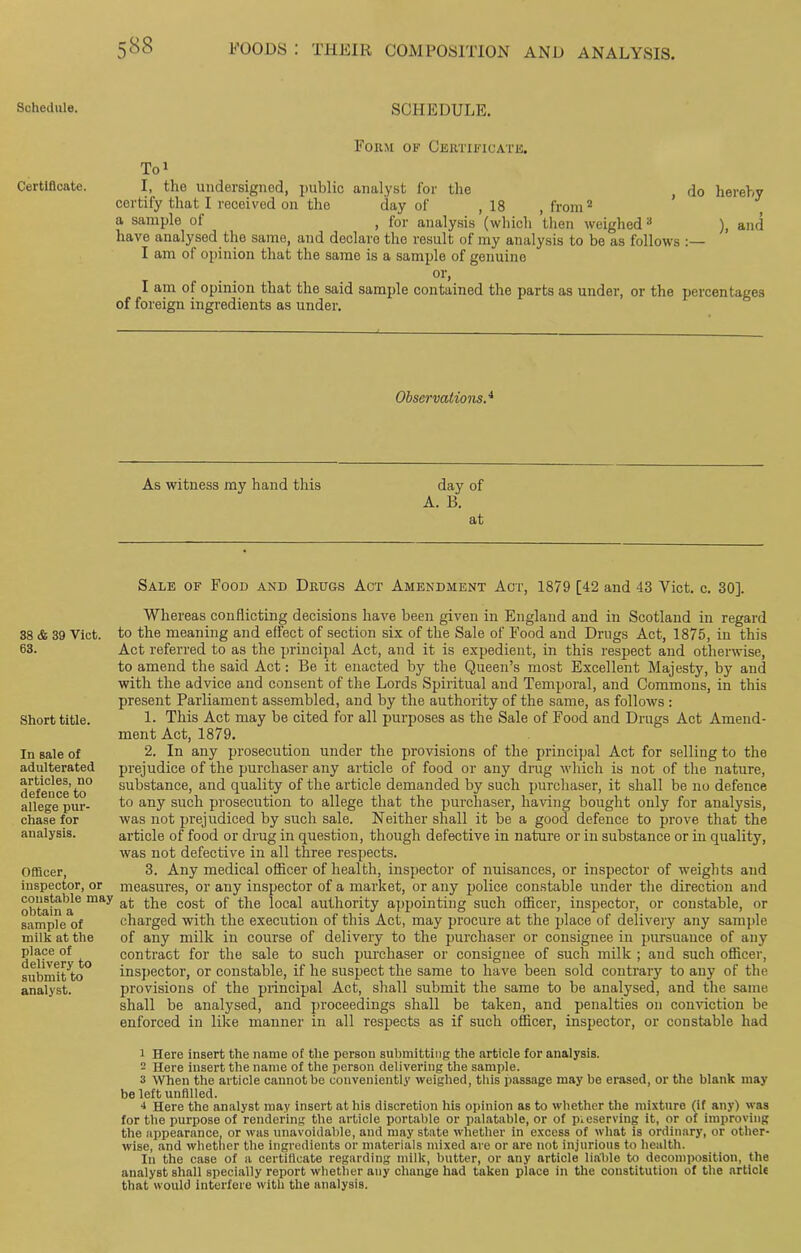 Schedule. Certificate. 38 & 39 Viet. 63. Short title. In sale of adulterated articles, no defence to allege pur- chase for analysis. Officer, inspector, or constable ma obtain a sample of milk at the place of delivery to submit to analyst. SCHEDULE. Form of Certificate. To* 1 I, the undersigned, public analyst for the , do hereby certify that I received on the day of ,18 .from2 a sample of , for analysis (which then weighed3 ), and have analysed the same, and declare the result of my analysis to be as follows :— I am of opinion that the same is a sample of genuine or, I am of opinion that the said sample contained the parts as under, or the percentages of foreign ingredients as under. Observations.4 As witness my hand this day of A. B. at Sale of Food and Drugs Act Amendment Act, 1879 [42 and 43 Viet. c. 30]. Whereas conflicting decisions have been given in England and in Scotland in regard to the meaning and effect of section six of the Sale of Food and Drugs Act, 1875, in this Act referred to as the principal Act, and it is expedient, in this respect and otherwise, to amend the said Act: Be it enacted by the Queen’s most Excellent Majesty, by and with the advice and consent of the Lords Spiritual and Temporal, and Commons, in this present Parliament assembled, and by the authority of the same, as follows : 1. This Act may be cited for all purposes as the Sale of Food and Drugs Act Amend- ment Act, 1879. 2. In any prosecution under the provisions of the principal Act for selling to the prejudice of the purchaser any article of food or any drag which is not of the nature, substance, and quality of the article demanded by such purchaser, it shall be no defence to any such prosecution to allege that the purchaser, having bought only for analysis, was not prejudiced by such sale. Neither shall it be a good defence to prove that the article of food or drug in question, though defective in nature or in substance or in quality, was not defective in all three respects. 3. Any medical officer of health, inspector of nuisances, or inspector of weights and measures, or any inspector of a market, or any police constable under the direction and at the cost of the local authority appointing such officer, inspector, or constable, or charged with the execution of this Act, may procure at the place of delivery any sample of any milk in course of delivery to the purchaser or consignee in pursuance of any contract for the sale to such purchaser or consignee of such milk ; and such officer, inspector, or constable, if he suspect the same to have been sold contrary to any of the provisions of the principal Act, shall submit the same to be analysed, and the same shall be analysed, and proceedings shall be taken, and penalties on conviction be enforced in like manner in all respects as if such officer, inspector, or constable had 1 Here insert the name of the person submitting the article for analysis. 2 Here insert the name of the person delivering the sample. 3 When the article cannot be conveniently weighed, this passage may be erased, or the blank may be left unfilled. 4 Here the analyst may insert at his discretion his opinion as to whether the mixture (if any) was for the purpose of rendering the article portable or palatable, or of p.eserving it, or of improving the appearance, or was unavoidable, and may state whether in excess of what is ordinary, or other- wise, and whether the ingredients or materials mixed are or are not injurious to health. In the case of a certificate regarding milk, butter, or any article liable to decomposition, the analyst shall specially report whether any change had taken place in the constitution of the article that would interfere with the analysis.