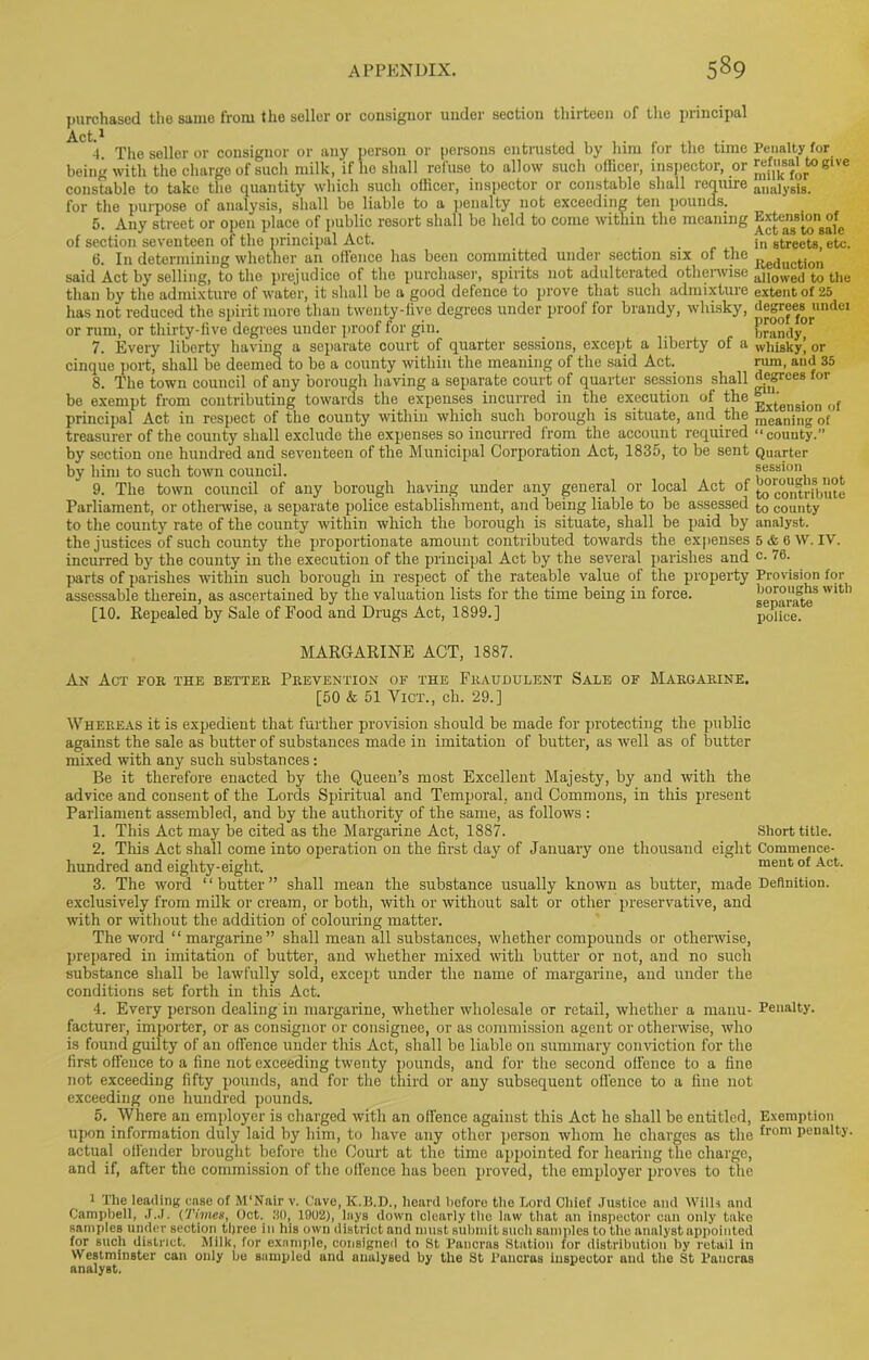 purchased tho sanio from the seller or consignor under section thirteen of the principal 1 4. The seller or consignor or any person or persons entrusted by him for the time being with the charge of such milk, if he shall refuse to allow such officer, inspector, or constable to take the quantity which such officer, inspector or constable shall require for the purpose of analysis, shall be liable to a penalty not exceeding ten pounds. 5. Any street or open place of public resort shall be held to come within the meaning of section seventeen of the principal Act. 6. In determining whether an offence has been committed under section six of the said Act by selling, to the prejudice of the purchaser, spirits not adulterated otherwise than by the admixture of water, it shall be a good defence to prove that such admixture has not reduced the spirit more than twenty-five degrees under proof for brandy, whisky, or rum, or thirty-five degrees under proof for gin. 7. Every liberty having a separate court of quarter sessions, except a liberty of a cinque port, shall be deemed to be a county within the meaning of the said Act. 8. The town council of any borough having a separate court of quarter sessions shall be exempt from contributing towards the expenses incurred in the execution of the principal Act in respect of tho county within which such borough is situate, and the treasurer of the county shall exclude the expenses so incurred from the account required by section one hundred and seventeen of the Municipal Corporation Act, 1835, to be sent by him to such town council. 9. The town council of any borough having under any general or local Act of Parliament, or otherwise, a separate police establishment, and being liable to be assessed to the county rate of the county within which the borough is situate, shall be paid by the justices of such county the proportionate amount contributed towards the expenses incurred by the county in the execution of the principal Act by the several parishes and parts of parishes within such borough in respect of the rateable value of the property assessable therein, as ascertained by the valuation lists for the time being in force. [10. Repealed by Sale of Food and Drugs Act, 1899.] Penalty for refusal to give milk for analysis. Extension of Act as to sale in streets, etc. Reduction allowed to the extent of 25 degrees undei proof for brandy, whisky, or rum, and 35 degrees for gin. Extension of meaning of “county.” Quarter session boroughs not to contribute to county analyst. 5 & 6 W. IV. c. 76. Provision for boroughs with separate police. MARGARINE ACT, 1887. An Act for the better Prevention of the Fraudulent Sale of Margarine. [50 & 51 Vict., ch. 29.] Whereas it is expedient that further provision should be made for protecting the public against the sale as butter of substances made in imitation of butter, as well as of butter mixed with any such substances: Be it therefore enacted by the Queen’s most Excellent Majesty, by and with the advice and consent of the Lords Spiritual and Temporal, and Commons, in this present Parliament assembled, and by the authority of the same, as follows : 1. This Act may be cited as the Margarine Act, 1887. Short title. 2. This Act shall come into operation on the first day of January one thousand eight Commence- hundred and eighty-eight. ment of Act- 3. The word ‘ ‘ butter ” shall mean the substance usually known as butter, made Definition, exclusively from milk or cream, or both, with or without salt or other preservative, and with or without the addition of colouring matter. The word “ margarine” shall mean all substances, whether compounds or otherwise, prepared in imitation of butter, and whether mixed with butter or not, and no such substance shall be lawfully sold, except under the name of margarine, and under the conditions set forth in this Act. 4. Every person dealing in margarine, whether wholesale or retail, whether a mauu- Penalty, facturer, importer, or as consignor or consignee, or as commission agent or otherwise, who is found guilty of an offence under this Act, shall be liable on summary conviction for the first offence to a fine not exceeding twenty pounds, and for the second offence to a fine not exceeding fifty pounds, and for the third or any subsequent offence to a fine not exceeding one hundred pounds. 5. Where an employer is charged with an offence against this Act he shall be entitled, Exemption upon information duly laid by him, to have any other person whom he charges as the ^rom Penalt>'- actual offender brought before the Court at the time appointed for hearing the charge, and if, after the commission of the offence has been proved, the employer proves to the 1 The leading ease of M'Nair v. Cave, K.B.D., heard before the Lord Chief Justice and Wills and Campbell, J.J. (Times, Oct. 30, 1902), lays down clearly the law that an inspector can only take samples under section three in his own district and must submit such samples to the analyst appointed for such district. Milk, for example, consigned to St Pancras Station for distribution by retail in Westminster can only be sampled and analysed by the St Pancras inspector and the St Pancras analyst.