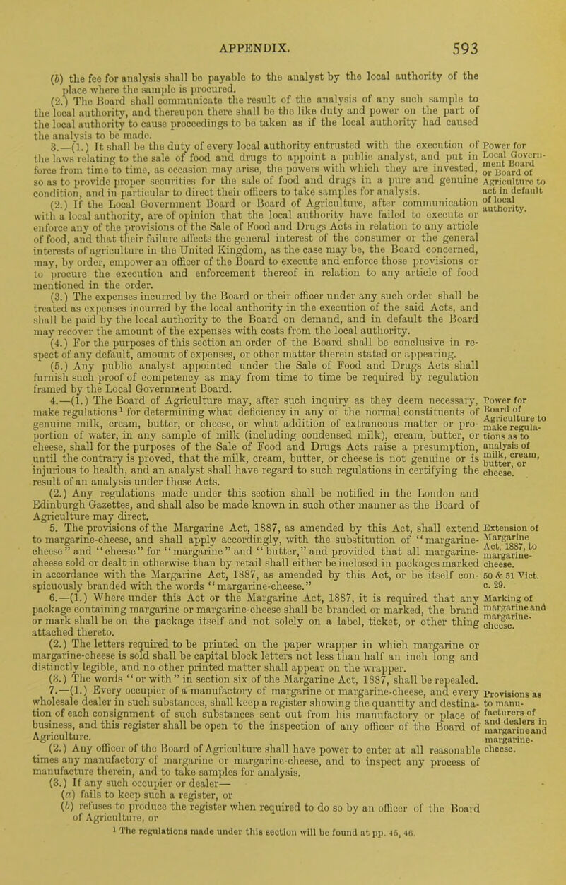 (J) the fee for analysis shall be payable to the analyst by the local authority of the place where the sample is procured. (2.) The Board shall communicate the result of the analysis of any such sample to the local authority, and thereupon there shall be the like duty and power on the part of the local authority to cause proceedings to be taken as if the local authority had caused the analysis to be made. 3. —(l.) It shall be the duty of every local authority entrusted with the execution of Power for the laws relating to the sale of food and drugs to appoint a public analyst, and put in Local Govern- force from time to time, as occasion may arise, the powers with which they are invested, o^jioard^of so as to provide proper securities for the sale of food and drugs in a pure and genuine Agriculture to condition, and in particular to direct their oflicers to take samples for analysis. act in default (2.) If the Local Government Board or Board of Agriculture, after communication JJ^orltv with a local authority, are of opinion that the local authority have failed to execute or enforce any of the provisions of the Sale of Food and Drags Acts in relation to any article of food, and that their failure affects the general interest of the consumer or the general interests of agriculture in the United Kingdom, as the case may be, the Board concerned, may, by order, empower an officer of the Board to execute and enforce those provisions or to procure the execution and enforcement thereof in relation to any article of food mentioned in the order. (3.) The expenses incurred by the Board or their officer under any such order shall be treated as expenses incurred by the local authority in the execution of the said Acts, and shall be paid by the local authority to the Board on demand, and in default the Board may recover the amount of the expenses with costs from the local authority. (4.) For the purposes of this section an order of the Board shall be conclusive in re- spect of any default, amount of expenses, or other matter therein stated or appearing. (5.) Any public analyst appointed under the Sale of Food and Drags Acts shall furnish such proof of competency as may from time to time be required by regulation framed by the Local Government Board. 4. —(1.) The Board of Agriculture may, after such inquiry as they deem necessary, Power for make regulations1 for determining what deficiency in any of the normal constituents of ^^[^ulture to genuine milk, cream, butter, or cheese, or what addition of extraneous matter or pro- niake'rerafa-0 portion of water, in any sample of milk (including condensed milk), cream, butter, or tionsas to cheese, shall for the purposes of the Sale of Food and Drags Acts raise a presumption, analysis of until the contrary is proved, that the milk, cream, butter, or cheese is not genuine or is injurious to health, and an analyst shall have regard to such regulations in certifying the cheese’, result of an analysis under those Acts. (2.) Any regulations made under this section shall be notified in the London and Edinburgh Gazettes, and shall also be made known in such other manner as the Board of Agriculture may direct. 5. The provisions of the Margarine Act, 1887, as amended by this Act, shall extend Extension of to margarine-cheese, and shall apply accordingly, with the substitution of “margarine- *Ia:rS^j“e cheese” and “cheese” for “margarine” and “ butter,” and provided that all margarine- margarine-° cheese sold or dealt in otherwise than by retail shall either be inclosed in packages marked cheese. in accordance with the Margarine Act, 1887, as amended by this Act, or be itself con- 50 & 51 Yict. spicuously branded with the words “ margarine-cheese. ” c. 29. 6. —(1.) Where under this Act or the Margarine Act, 1887, it is required that any Marking of package containing margarine or margarine-cheese shall be branded or marked, the brand margarine and or mark shall be on the package itself and not solely on a label, ticket, or other thing cheese” U6' attached thereto. (2.) The letters required to be printed on the paper wrapper in which margarine or margarine-cheese is sold shall be capital block letters not less than half an inch long and distinctly legible, and no other printed matter shall appear on the wrapper. (3.) The words “ or with ” in section six of the Margarine Act, 1887, shall be repealed. 7. —(1.) Every occupier of a manufactory of margarine or margarine-cheese, and every Provisions as wholesale dealer in such substances, shall keep a register showing the quantity and destina- to manu- tion of each consignment of such substances sent out from his manufactory or place of facil!>rers of • business, and this register shall be open to the inspection of any officer of the Board of margarineand Agriculture. margarine- (2.) Any officer of the Board of Agriculture shall have power to enter at all reasonable cheese, times any manufactory of margarine or margarine-cheese, and to inspect any process of manufacture therein, and to take samples for analysis. (3.) If any such occupier or dealer— («) fails to keep such a register, or (b) refuses to produce the register when required to do so by an officer of the Board of Agriculture, or 1 The regulations made under this section will be found at pp. 16,10.