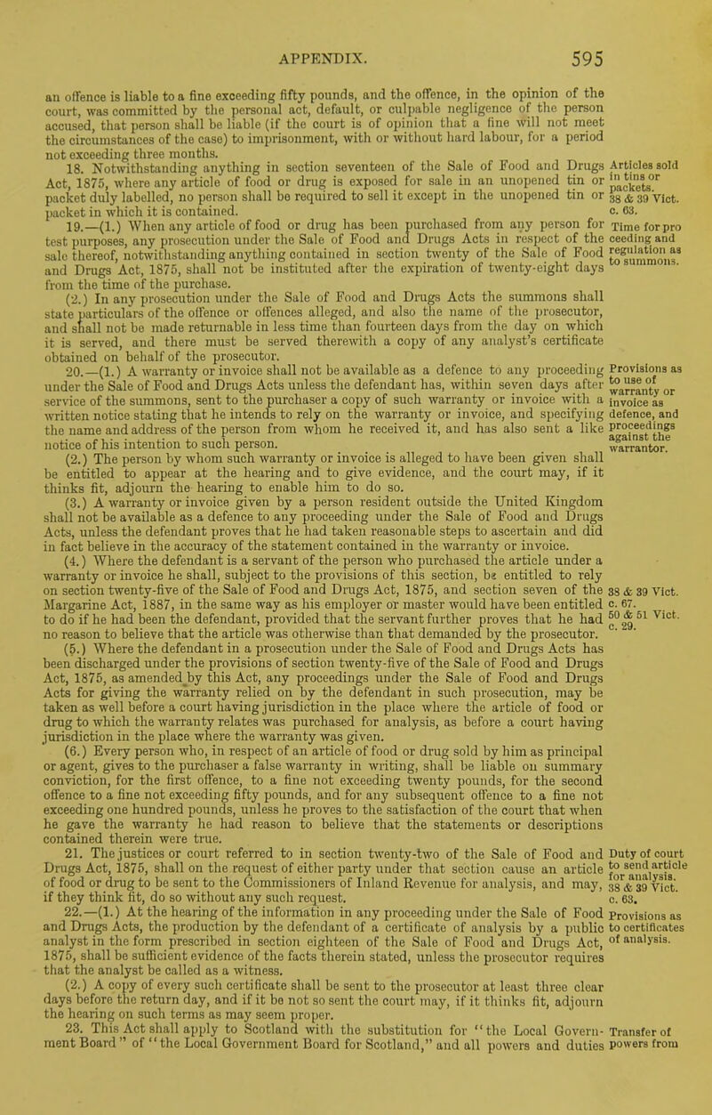an offence is liable to a fine exceeding fifty pounds, and the offence, in the opinion of the court, was committed by the personal act, default, or culpable negligence of the person accused, that person shall be liable (if the court is of opinion that a fine will not meet the circumstances of the case) to imprisonment, with or without hard labour, for a period not exceeding three months. 18. Notwithstanding anything in section seventeen of the Sale of Food and Drugs Articles sold Act, 1875, where any article of food or drug is exposed for sale in an unopened tin or ',‘lcfcj{8tgor packet duly labelled, no person shall be required to sell it except in the unopened tin or 3g & 3!) yjct packet in which it is contained. c. 63. 19. —(1.) When any article of food or drug has been purchased from any person for Timeforpro test purposes, any prosecution under the Sale of Food and Drugs Acts in respect of the ceeding and sale thereof, notwithstanding anything contained in section twenty of the Sale of Food r®ggl‘l“t“ig3 and Drugs Act, 1875, shall not be instituted after the expiration of twenty-eight days from the time of the purchase. (2.) In any prosecution under the Sale of Food and Drugs Acts the summons shall state particulars of the offence or offences alleged, and also tiie name of the prosecutor, and snail not be made returnable in less time than fourteen days from the day on which it is served, and there must be served therewith a copy of any analyst’s certificate obtained on behalf of the prosecutor. 20. —(1.) A warranty or invoice shall not be available as a defence to any proceeding Provisions as under the Sale of Food and Drugs Acts unless the defendant has, within seven days after ^°a“8®n0fcfy or service of the summons, sent to the purchaser a copy of such warranty or invoice with a invoice as written notice stating that he intends to rely on the warranty or invoice, and specifying defence, and the name and address of the person from whom he received it, and has also sent a like notice of his intention to such person. warrantor. (2.) The person by whom such warranty or invoice is alleged to have been given shall be entitled to appear at the hearing and to give evidence, and the court may, if it thinks fit, adjourn the hearing to enable him to do so. (3.) A warranty or invoice given by a person resident outside the United Kingdom shall not be available as a defence to any proceeding under the Sale of Food and Drugs Acts, unless the defendant proves that he had taken reasonable steps to ascertain and did in fact believe in the accuracy of the statement contained in the warranty or invoice. (4.) Where the defendant is a servant of the person who purchased the article under a warranty or invoice he shall, subject to the provisions of this section, be entitled to rely on section twenty-five of the Sale of Food and Drugs Act, 1875, and section seven of the 33 & 39 vict. Margarine Act, 1887, in the same way as his employer or master would have been entitled c. 67. to do if he had been the defendant, provided that the servant further proves that he had * 51 vict- no reason to believe that the article was otherwise than that demanded by the prosecutor. (5.) Where the defendant in a prosecution under the Sale of Food and Drugs Acts has been discharged under the provisions of section twenty-five of the Sale of Food and Drugs Act, 1875, as amended_by this Act, any proceedings under the Sale of Food and Drugs Acts for giving the warranty relied on by the defendant in such prosecution, may be taken as well before a court having jurisdiction in the place where the article of food or drug to which the warranty relates was purchased for analysis, as before a court having jurisdiction in the place where the warranty was given. (6.) Eveiy person who, in respect of an article of food or drug sold by him as principal or agent, gives to the purchaser a false warranty in writing, shall be liable on summary conviction, for the first offence, to a fine not exceeding twenty pounds, for the second offence to a fine not exceeding fifty pounds, and for any subsequent offence to a fine not exceeding one hundred pounds, unless he proves to the satisfaction of the court that when he gave the warranty he had reason to believe that the statements or descriptions contained therein were true. 21. The justices or court referred to in section twenty-two of the Sale of Food and Duty of court Drugs Act, i875, shall on the request of either party under that section cause an article 5° send article of food or drug to be sent to the Commissioners of Inland Revenue for analysis, and may, 33™ 39 yi'et. if they think fit, do so without any such request. c. 63. 22. —(1.) At the hearing of the information in any proceeding under the Sale of Food Provisions as and Drugs Acts, the production by the defendant of a certificate of analysis by a public to certiflcates analyst in the form prescribed in section eighteen of the Sale of Food and Drugs Act, of anal>'sis- 1875, shall be sufficient evidence of the facts therein stated, unless the prosecutor requires that the analyst be called as a witness. (2.) A copy of every such certificate shall be sent to the prosecutor at least three clear days before the return day, and if it be not so sent the court may, if it thinks fit, adjourn the healing on such terms as may seem proper. 23. This Act shall apply to Scotland with the substitution for “the Local Govern- Transfer of ment Board ” of “the Local Government Board for Scotland,” and all powers and duties powers from