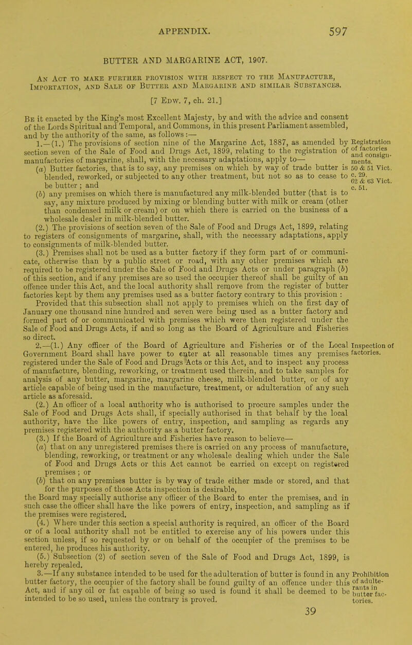 BUTTER AND MARGARINE ACT, 1907. Ax Act to make further provision with respect to the Manufacture, Importation, and Sale of Butter and Margarine and similar Substances. [7 Edw. 7, ch. 21.] Be it enacted by the King’s most Excellent Majesty, by and with the advice and consent of the Lords Spiritual and Temporal, and Commons, in this present Parliament assembled, and by the authority of the same, as follows :— 1. _(l.) The provisions of section nine of the Margarine Act, 1887, as amended by section seven of the Sale of Food and Drugs Act, 1899, relating to the registration of manufactories of margarine, shall, with the necessary adaptations, apply to— (a) Butter factories, that is to say, any premises on which by way of trade butter is blended, reworked, or subjected to any other treatment, but not so as to cease to be butter; and (b) any premises on which there is manufactured any milk-blended butter (that is to say, any mixture produced by mixing or blending butter with milk or cream (other than condensed milk or cream) or on which there is carried on the business of a wholesale dealer in milk-blended butter. (2.) The provisions of section seven of the Sale of Food and Drugs Act, 1899, relating to registers of consignments of margarine, shall, with the necessary adaptations, apply to consignments of milk-blended butter. (3.) Premises shall not be used as a butter factory if they form part of or communi- cate, otherwise than by a public street or road, with any other premises which are required to be registered under the Sale of Food and Drugs Acts or under paragraph (b) of this section, and if any premises are so used the occupier thereof shall be guilty of an offence under this Act, and the local authority shall remove from the register of butter factories kept by them any premises used as a butter factory contrary to this provision : Provided that this subsection shall not apply to premises which on the first day of January one thousand nine hundred and seven were being used as a butter factory and formed part of or communicated with premises which were then registered under the Sale of Food and Drugs Acts, if and so long as the Board of Agriculture and Fisheries so direct. 2. —(1.) Any officer of the Board of Agriculture and Fisheries or of the Local Government Board shall have power to enter at all reasonable times any premises registered under the Sale of Food and Drugs Acts or this Act, and to inspect any process of manufacture, blending, reworking, or treatment used therein, and to take samples for analysis of any butter, margarine, margarine cheese, milk-blended butter, or of any article capable of being used in the manufacture, treatment, or adulteration of any such article as aforesaid. (2.) An officer of a local authority who is authorised to procure samples under the Sale of Food and Drugs Acts shall, if specially authorised in that behalf by the local authority, have the like powers of entry, inspection, and sampling as regards any premises registered with the authority as a butter factory. (3.) If the Board of Agriculture and Fisheries have reason to believe— (а) that on any unregistered premises there is carried on any process of manufacture, blending, reworking, or treatment or any wholesale dealing which under the Sale of Food and Drugs Acts or this Act cannot be carried on except on registered premises; or (б) that on any premises butter is by way of trade either made or stored, and that for the purposes of those Acts inspection is desirable, the Board may specially authorise any officer of the Board to enter the premises, and in such case the officer shall have the like powers of entry, inspection, and sampling as if the premises were registered. (4.) Where under this section a special authority is required, an officer of the Board or of a local authority shall not be entitled to exercise any of his powers under this section unless, if so requested by or on behalf of the occupier of the premises to be entered, he produces his authority. (5.) Subsection (2) of section seven of the Sale of Food and Drugs Act, 1899, is hereby repealed. 3. —If any substance intended to be used for the adulteration of butter is found in any butter factory, the occupier of the factory shall be found guilty of an offence under this Act, and if any oil or fat capable of being so used is found it shall be deemed to be intended to be so used, unless the contrary is proved. Registration of factories and consign- ments. 50 & 51 Viet, c. 29. 62 & 63 Viet, c. 51. Inspection of factories. Prohibition of adulte- rants in butter fac- tories. 39