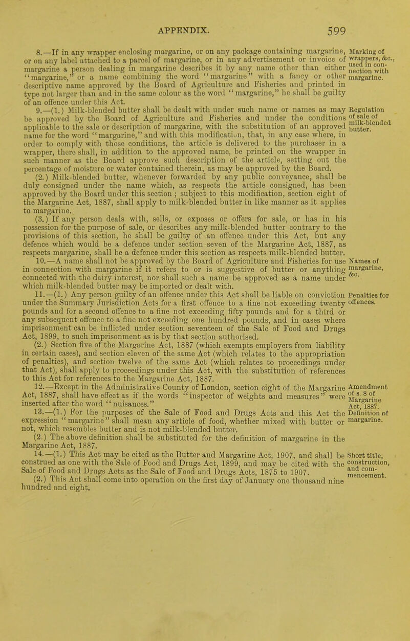 8. —If in any wrapper enclosing margarine, or on any package containing margarine, Marking of or on any label attached to a parcel of margarine, or in any advertisement or invoice of wrappers, Ac., margarine a person dealing in margarine describes it by any name other than either “ction with “margarine,” or a name combining the word “margarine” with a fancy or other margarine, descriptive name approved by the Board of Agriculture and Fisheries and printed in type not larger than and in the same colour as the word “ margarine,” he shall be guilty of an offence under this Act. 9. —(1.) Milk-blended butter shall be dealt with under such name or names as may Regulation be approved by the Board of Agriculture and Fisheries and under the conditions applicable to the sale or description of margarine, with the substitution of an approved butter.6”16 name for the word “margarine,” and with this modification, that, in any case where, in order to comply with those conditions, the article is delivered to the purchaser in a wrapper, there shall, in addition to the approved name, be printed on the wrapper in such manner as the Board approve such description of the article, setting out the percentage of moisture or water contained therein, as may be approved by the Board. (2.) Milk-blended butter, whenever forwarded by any public conveyance, shall be duly consigned under the name which, as respects the article consigned, has been approved by the Board under this section ; subject to this modification, section eight of the Margarine Act, 1887, shall apply to milk-blended butter in like manner as it applies to margarine. (3.) If any person deals with, sells, or exposes or offers for sale, or has in his possession for the purpose of sale, or describes any milk-blended butter contrary to the provisions of this section, he shall be guilty of an offence under this Act, but any defence which would be a defence under section seven of the Margarine Act, 1887, as respects margarine, shall be a defence under this section as respects milk-blended butter. 10. —A name shall not be approved by the Board of Agriculture and Fisheries for use Names of in connection with margarine if it refers to or is suggestive of butter or anything margarine, connected with the dairy interest, nor shall such a name be approved as a name under dJC' which milk-blended butter may be imported or dealt with. 11. —(1.) Any person guilty of an offence under this Act shall be liable on conviction Penalties for under the Summary Jurisdiction Acts for a first offence to a fine not exceeding twenty offences, pounds and for a second offence to a fine not exceeding fifty pounds and for a third or any subsequent offence to a fine not exceeding one hundred pounds, and in cases where imprisonment can be inflicted under section seventeen of the Sale of Food and Drugs Act, 1899, to such imprisonment as is by that section authorised. (2.) Section five of the Margarine Act, 1887 (which exempts employers from liability in certain cases), and section eleven of the same Act (which relates to the appropriation of penalties), and section twelve of the same Act (which relates to proceedings under that Act), shall apply to proceedings under this Act, with the substitution of references to this Act for references to the Margarine Act, 1887. 12. —Except in the Administrative County of London, section eight of the Margarine Amendment Act, 1887, shall have effect as if the words “inspector of weights and measures” were inserted after the word ‘ ‘ nuisances. ” Act °1Sgi'u 13. —(1.) For the purposes of the Sale of Food and Drugs Acts and this Act the Definition of expression “margarine” shall mean any article of food, whether mixed with butter or mal-garine- not, which resembles butter and is not milk-blended butter. (2.) The above definition shall be substituted for the definition of margarine in the Margarine Act, 1887. 14.—(1.) This Act may be cited as the Butter and Margarine Act, 1907, and shall be Short title, construed as one with the Sale of Food and Drugs Act, 1899, and may be cited with the construction, Sale of Food and Drugs Acts as the Sale of Food and Drugs Acts, 1875 to 1907. mencement (2.) This Act shall come into operation on the first day of January one thousand nine hundred and eight.