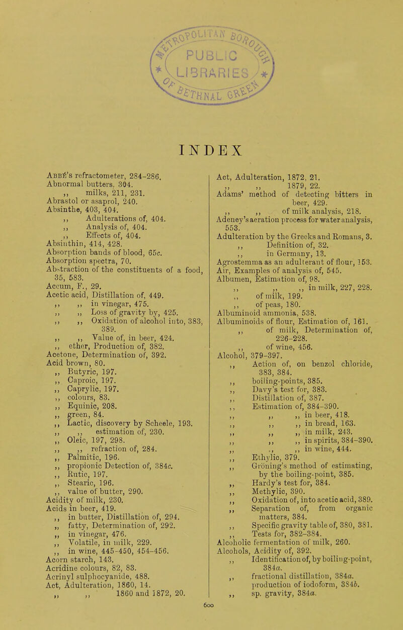 INDEX Abba’s refractometer, 284-286. Abnormal butters.. 304. ,, milks, 211, 231. Abrastol or asaprol, 240. Absinthe, 403, 404. ,, Adulterations of, 404. ,, Analysis of, 404. ,, Effects of, 404. Absinthin, 414, 428. Absorption bands of blood, 65c. Absorption spectra, 70. Abstraction of the constituents of a food, 35, 583. Accum, F., 29. Acetic acid, Distillation of, 449. ,, ,, in vinegar, 475. ,, ,, Loss of gravity by, 425. ,, ,, Oxidation of alcohol into, 383, 389. ,, ,, Value of, in beer, 424. ,, ether, Production of, 382. Acetone, Determination of, 392. Acid brown, 80. ,, Butyric, 197. ,, Caproic, 197. ,, Caprylic, 197. ,, colours, 83. ,, Equinic, 208. „ green, 84. ,, Lactic, discovery by Scheele, 193. ,, ,, estimation of, 230. „ Oleic, 197, 298. ,, ,, refraction of, 284. ,, Palmitic, 196. ,, propionic Detection of, 384c. ,, liutic, 197. ,, Stearic, 196. ,, value of butter, 290. Acidity of milk, 230. Acids in beer, 419. ,, in butter, Distillation of, 294. „ fatty, Determination of, 292. ,, in vinegar, 476. ,, Volatile, in milk, 229. ,, in wine, 445-450, 454-456. Acorn starch, 143. Acridine colours, 82, 83. Acrinyl sulphocyanide, 488. Act, Adulteration, 1860, 14. „ ,, 1860 and 1872, 20. Act, Adulteration, 1872, 21. ,, ,, 1879, 22. Adams’ method of detecting bitters in beer, 429. ,, ,, of milk analysis, 218. Adeney’s aeration process for water analysis, 553. Adulteration by the Greeks and Romans, 3. ,, Definition of, 32. ,, in Germany, 13. Agrostemma as an adulterant of flour, 153. Air, Examples of analysis of, 545. Albumen, Estimation of, 98. ,, ,, ,, in milk, 227, 228. ,, of milk, 199. ,, of peas, 180. Albuminoid ammonia, 538. Albuminoids of flour, Estimation of, 161. ,, of milk, Determination of, 226-228. ,, of wine, 456. Alcohol, 379-397. ,, Action of, on benzol chloride, 383, 384. ,, boiling-points, 385. ,, Davy’s test for, 383. ,, Distillation of, 387. ,, Estimation of, 384-390. ,, ,, ,, in beer, 418. ,, ,, ,, in bread, 163. ,, ,, ,, in milk, 243. ,, ,, ,, in spirits, 384-390. ,, ., ,, in wine, 444. ,, Ethylic, 379. ,, Griming’s method of estimating, by the boiling-point, 385. ,, Hardy’s test for, 384. ,, Methylic, 390. ,, Oxidation of, into acetic acid, 389. ,, Separation of, from organic matters, 384. ,, Specific gravity table of, 380, 381. ,, Tests for, 382-384. Alcoholic fermentation of milk, 260. Alcohols, Acidity of, 392. ,, Identification of, by boiling-point, 384a. ,, fractional distillation, 384a. production of iodoform, 3S46. ,, sp. gravity, 384a. 6oo