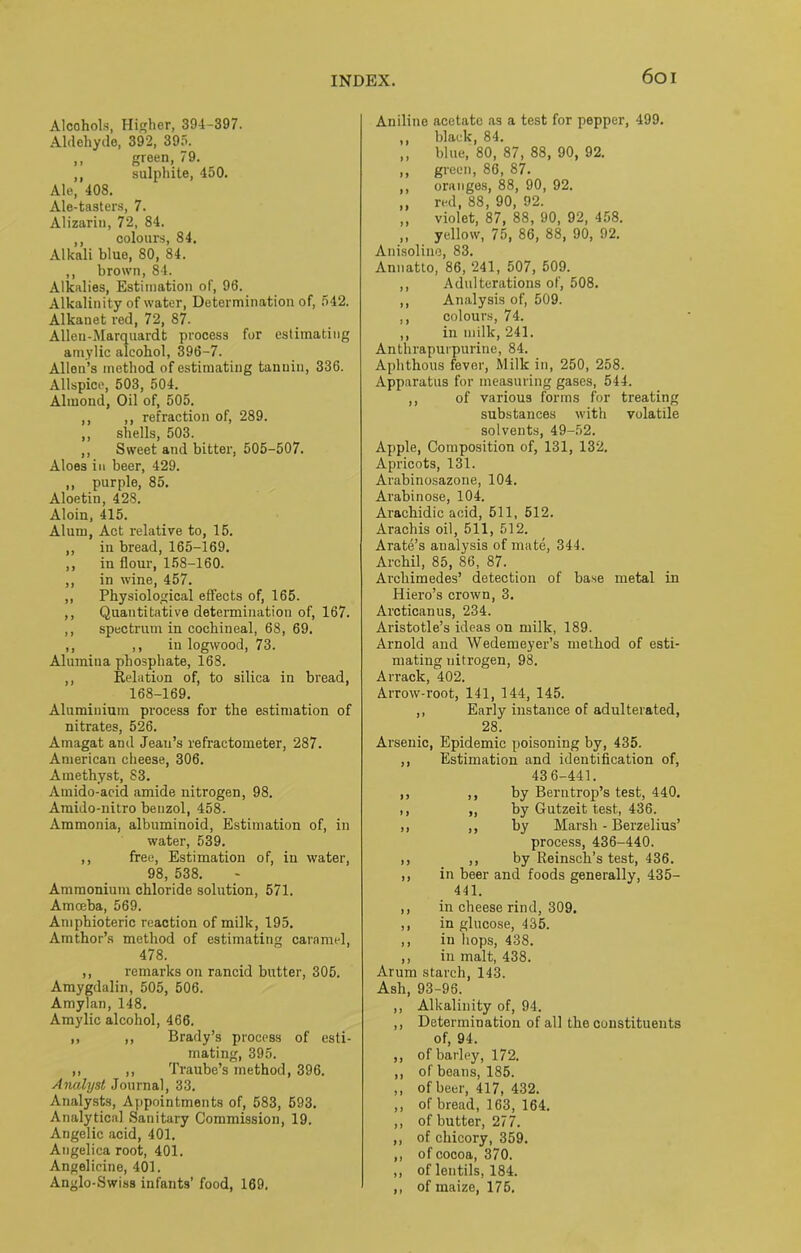 Alcohols, Higher, 394-397. Aldehyde, 392, 395. ,, green, 79. ,, sulphite, 450. Ale, 408. Ale-tasters, 7. Alizarin, 72, 84. ,, colours, 84. Alkali bluo, 80, 84. ,, brown, 84. Alkalies, Estimation of, 96. Alkalinity of water, Determination of, 542. Alkanet red, 72, 87. Allen-Marquardt process for estimating amylic alcohol, 396-7. Allen’s method of estimating tannin, 336. Allspice, 503, 504. Almond, Oil of, 505. ,, ,, refraction of, 289. ,, shells, 503. ,, Sweet and bitter, 505-507. Aloes in beer, 429. ,, purple, 85. Aloetin, 428. Aloin, 415. Alum, Act relative to, 15. ,, in bread, 165-169. ,, in flour, 158-160. ,, in wine, 457. ,, Physiological effects of, 165. ,, Quantitative determination of, 167. ,, spectrum in cochineal, 68, 69. ,, ,, in logwood, 73. Alumina phosphate, 168. ,, Relation of, to silica in bread, 168-169. Aluminium process for the estimation of nitrates, 526. Amagat and Jean’s refractometer, 287. American cheese, 306. Amethyst, 83. Amido-acid amide nitrogen, 98. Amido-nitro benzol, 458. Ammonia, albuminoid, Estimation of, in water, 539. ,, free, Estimation of, in water, 98, 538. Ammonium chloride solution, 571. Amoeba, 569. Amphioteric reaction of milk, 195. Amthor’s method of estimating caramel, 478. ,, remarks on rancid butter, 305. Amygdalin, 505, 506. Amylan, 148. Amylic alcohol, 466. ,, ,, Brady’s process of esti- mating, 395. ,, ,, Traube’s method, 396. Analyst Journal, 33. Analysts, Appointments of, 583, 593. Analytical Sanitary Commission, 19. Angelic acid, 401. Angelica root, 401. Angelicine, 401. Anglo-Swiss infants’ food, 169. Aniline acetato as a test for pepper, 499. ,, black, 84. ,, blue, 80, 87, 88, 90, 92. ,, green, 86, 87. ,, oranges, 88, 90, 92. „ red, 88, 90, 92. ,, violet, 87, 88, 90, 92, 458. „ yellow, 75, 86, 88, 90, 92. Anisoline, 83. Annatto, 86, 241, 507, 509. ,, Adulterations of, 508. ,, Analysis of, 509. ,, colours, 74. ,, in milk, 241. Anthrapurpurine, 84. Aphthous fever, Milk in, 250, 258. Apparatus for measuring gases, 544. ,, of various forms for treating substances with volatile solvents, 49-52. Apple, Composition of, 131, 132. Apricots, 131. Arabinosazone, 104. Arabinose, 104. Arachidic acid, 511, 512. Arachis oil, 511, 512. Arate’s aualysis of mate, 344. Archil, 85, 86, 87. Archimedes’ detection of base metal in Hiero’s crown, 3. Arcticanus, 234. Aristotle’s ideas on milk, 189. Arnold and Wedemeyer’s method of esti- mating nitrogen, 98. Arrack, 402. Arrow-root, 141, 144, 145. ,, Early instance of adulterated, 28. Arsenic, Epidemic poisoning by, 435. ,, Estimation and identification of, 43 6-441. ,, ,, by Berntrop’s test, 440. ,, „ by Gutzeit test, 436. ,, ,, by Marsh - Berzelius’ process, 436-440. ,, ,, by Reinsch’s test, 436. ,, in beer and foods generally, 435- 441. ,, in cheese rind, 309. ,, in glucose, 435. ,, in hops, 438. ,, in malt, 438. Arum starch, 143. Ash, 93-96. ,, Alkalinity of, 94. ,, Determination of all the constituents of, 94. ,, of barley, 172. ,, of beans, 185. ,, of beer, 417, 432. ,, of bread, 163, 164. ,, of butter, 277. ,, of chicory, 359. ,, of cocoa, 370. ,, of lentils, 184. ,, of maize, 175.