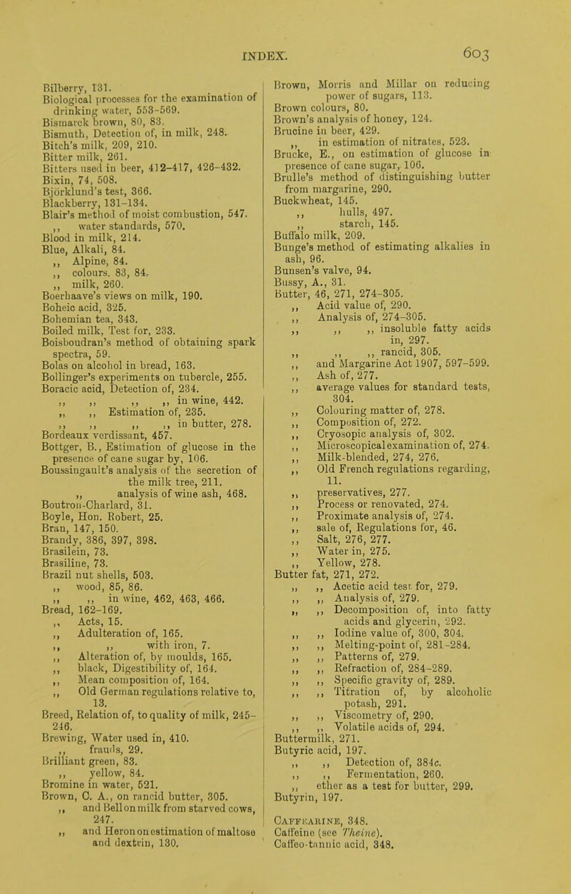 Bilberry, 131. Biological processes for the examination of drinking water, 553-569. Bismarck brown, 80, 83. Bismuth, Detection of, in milk, 248. Bitch’s milk, 209, 210. Bitter milk, 261. Bitters used in beer, 412-417, 426-432. Bixin, 74, 508. Bjorklund’s test, 366. Blackberry, 131-134. Blair’s method of moist combustion, 547. ,, water standards, 570. Blood in milk, 214. Blue, Alkali, 84. ,, Alpine, 84. ,, colours. 83, 84. ,, milk, 260. Boerhaave’s views on milk, 190. Boheic acid, 325. Bohemian tea, 343. Boiled milk, Test for, 233. Boisboudran’s method of obtaining spark spectra, 59. Bolas on alcohol in bread, 163. Bollinger’s experiments on tubercle, 255. Boracic acid, Detection of, 234. ,, ,, ,, ,, in wine, 442. „ ,, Estimation of, 235. ,, ,, ,, ,, in butter, 278. Bordeaux verdissant, 457. Bottger, B., Estimation of glucose in the presence of cane sugar by, 106. Boussingault’s analysis of the secretion of the milk tree, 211. ,, analysis of wine ash, 468. Boutron-Charlard, 31. Boyle, Hon. Robert, 25. Bran, 147, 150. Brandy, 386, 397, 398. Brasilein, 73. Brasiline, 73. Brazil nut shells, 503. ,, wood, 85, 86. ,, ,, in wine, 462, 463, 466. Bread, 162-169. ,, Acts, 15. ,, Adulteration of, 165. ,, ,, with iron, 7. ,, Alteration of, by moulds, 165. ,, black, Digestibility of, 164. ,, Mean composition of, 164. ,, Old German regulations relative to, 13. Breed, Relation of, to quality of milk, 245- 246. Brewing, Water used in, 410. ,, frauds, 29. Brilliant green, 83. ,, yellow, 84. Bromine in water, 521. Brown, C. A., on rancid butter, 305. ,, and Bellon milk from starved cows, 247. „ and Heron on estimation of maltose and dextrin, 130. Brown, Morris and Millar on reducing power of sugars, 113. Brown colours, 80. Brown’s analysis of honey, 124. Brucine in beer, 429. ,, in estimation of nitrates, 523. Brucke, E., on estimation of glucose in presence of cane sugar, 106. Brulle’s method of distinguishing butter from margarine, 290. Buckwheat, 145. ,, hulls, 497. ,, starch, 145. Buffalo milk, 209. Bunge’s method of estimating alkalies in ash, 96. Bunsen’s valve, 94. Bussy, A., 31. Butter, 46, 271, 274-305. ,, Acid value of, 290. ,, Analysis of, 274-305. ,, ,, ,, insoluble fatty acids in, 297. ,, ,, ,, rancid, 305. ,, and Margarine Act 1907, 597-599. ,, Ash of, 277. ,, average values for standard tests, 304. ,, Colouring matter of, 278. ,, Composition of, 272. ,, Cryosopic analysis of, 302. ,, Microscopical examination of, 274. ,, Milk-blended, 274, 276. ,, Old French regulations regarding, 11. ,, preservatives, 277. ,, Process or renovated, 274. ,, Proximate analysis of, 274. ,, sale of, Regulations for, 46. ,, Salt, 276, 277. ,, Water in, 275. ,, Yellow, 278. Butter fat, 271, 272. „ ,, Acetic acid tesr. for, 279. ,, ,, Analysis of, 279. ,, ,, Decomposition of, into fatty acids and glycerin, 292. ,, ,, Iodine value of, 300, 304. ,, ,, Melting-point of, 281-284. ,, ,, Patterns of, 279. ,, ,, Refraction of, 284-289. ,, ,, Specific gravity of, 289. ,, ,, Titration of, by alcoholic potash, 291. ,, ,, Viscometry of, 290. ,, ,, Volatile acids of, 294. Buttermilk, 271. Butyric acid, 197. ,, ,, Detection of, 384c. ,, ,, Fermentation, 260. „ ether as a test for butter, 299. Butyrin, 197. Caffhahine, 348. Caffeine (see Tlieine). Cafl'eo-tannic acid, 348.