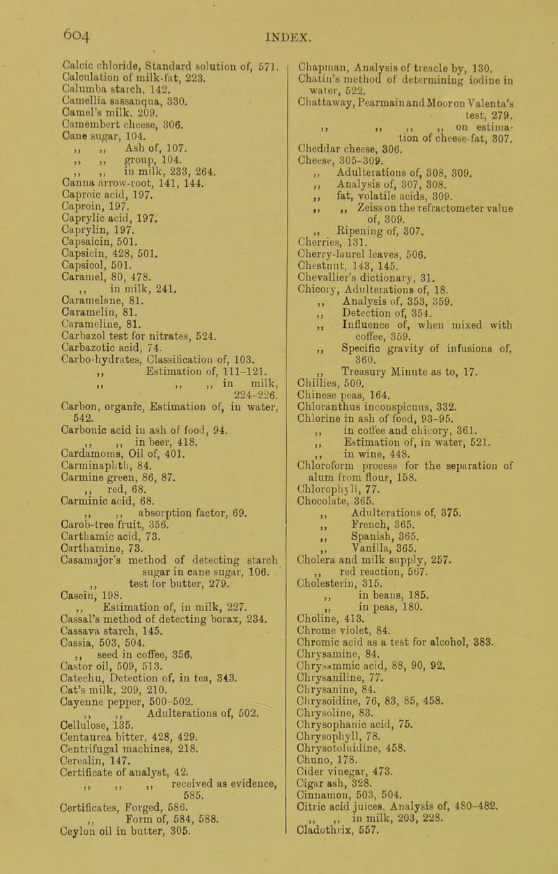 Calcic chloride, Standard solution of, 571. Calculation of milk-fat, 223. Calumba starch, 142. Camellia sassanqua, 330. Camel’s milk. 209. Camembert cheese, 306. Cane sugar, 104. ,, ,, Ash of, 107. ,, ,, group, 104. ,, ,, in milk, 233, 264. Canna arrow-root, 141, 144. Caproic acid, 197. Caproin, 197. Caprylic acid, 197. Caprylin, 197. Capsaicin, 501. Capsicin, 428, 501. Capsicol, 501. Caramel, 80, 478. ,, in milk, 241. Caramelane, 81. Caramelin, 81. Carameline, 81. Carbazol test for nitrates, 524. Carbazotic acid, 74. Carbo-hydrates, Classidcation of, 103. ,, Estimation of, 111-121. ,, ,, „ in milk, 224-226. Carbon, organic, Estimation of, in water, 542. Carbonic acid in ash of food, 94. ,, ,, in beer, 418. Cardamoms, Oil of, 401. Carminaplith, 84. Carmine green, 86, 87. ,, red, 68. Carminic acid, 68. ,, ,, absorption factor, 69. Carob-tree fruit, 356. Carthamic acid, 73. Carthamine, 73. Casamajor’s method of detecting starch sugar in cane sugar, 106. ,, test for butter, 279. Casein, 198. ,, Estimation of, in milk, 227. Cassal’s method of detecting borax, 234. Cassava starch, 145. Cassia, 503, 504. ,, seed in coffee, 356. Castor oil, 509, 513. Catechu, Detection of, in tea, 343. Cat’s milk, 209, 210. Cayenne pepper, 500-502. ,, ,, Adulterations of, 502. Cellulose, 135. Centaurea bitter, 428, 429. Centrifugal machines, 218. Cerealin, 147. Certificate of analyst, 42. ,, ,, ,, received as evidence, 585. Certificates, Forged, 686. ,, Form of, 584, 588. Ceylon oil in butter, 305. Chapman, Analysis of treacle by, 130. Chatin’s method of determining iodine in water, 522. Chattaway, Pearmain and Moor on Valenta’s test, 279. ,, ,, ,, ,, on estima- tion of cheese-fat, 307. Cheddar cheese, 306. Cheese, 305-309. ,, Adulterations of, 308, 309. ,, Analysis of, 307, 308. ,, fat, volatile acids, 309. ,, ,, Zeiss on the refractometer value of, 309. ,, Ripening of, 307. Cherries, 131. Cherry-laurel leaves, 506. Chestnut, 143, 145. Chevallier’s dictionary, 31. Chicory, Adulteratious of, 18. ,, Analysis of, 353, 359. ,, Detection of, 354. ,, Influence of, when mixed with coffee, 359. ,, Specific gravity of infusions of, 360. ,, Treasury Minute as to, 17. Chillies, 500. Chinese peas, 164. Chloranthus incouspicuus, 332. Chlorine in ash of food, 93-95. ,, in coffee and chicory, 361. ,, Estimation of, in water, 521. ,, in wine, 448. Chloroform process for the separation of alum from flour, 158. Chlorophyll, 77. Chocolate, 365. ,, Adulterations of, 375. ,, French, 365. ,, Spanish, 365. ,, Vanilla, 365. Cholera and milk supply, 257. ,, red reaction, 567. Cholesterin, 315. ,, in beans, 185. „ in peas, 180. Choline, 413. Chrome violet, 84. Chromic acid as a test for alcohol, 383. Chrysamino, 84. Chry.sammic acid, 88, 90, 92. Chrysaniline, 77. Clirysanine, 84. Clirysoidine, 76, 83, 85, 458. Chrysoline, 83. Chrysophanic acid, 75. Chrysophyll, 78. Chrysotoluidine, 458. Chuno, 178. Cider vinegar, 473. Cigar ash, 328. Cinnamon, 503, 504. Citric acid juices, Analysis of, 480-482. ,, ,, in milk, 203, 228. Cladothrix, 557.