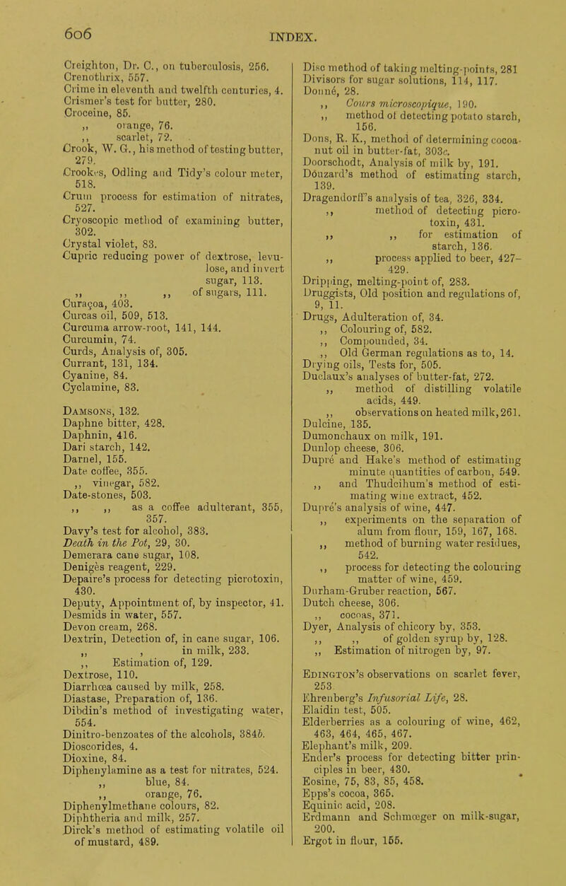 Creighton, Dr. C., on tuberculosis, 256. Crenothrix, 557. Crime in eleventh and twelfth centuries, 4. Crismer’s test for butter, 280. Croceine, 85. „ orange, 76. ,, scarlet, 72. Crook, W. G., his method of testing butter, 279. Crooki's, Odling and Tidy’s colour meter, 518. Crum process for estimation of nitrates, 527. Cryoscopic method of examining butter, 302. Crystal violet, 83. Cupric reducing power of dextrose, levu- lose, and invert sugar, 113. „ ,, ,, of sugars, 111. Cura§oa, 403. Curcas oil, 509, 513. Curcuma arrow-root, 141, 144. Curcumin, 74. Curds, Analysis of, 305. Currant, 131, 134. Cyanine, 84. Cyclamine, 83. Damsons, 132. Daphne bitter, 428. Daphnin, 416. Dari starch, 142. Darnel, 155. Date coffee, 355. ,, vinegar, 582. Date-stones, 503. ,, ,, as a coffee adulterant, 355, 357. Davy’s test for alcohol, 383. Death in the Pot, 29, 30. Demerara cane sugar, 108. Deniges reagent, 229. Depaire’s process for detecting picrotoxin, 430. Deputy, Appointment of, by inspector, 41. Desmids in water, 557. Devon cream, 268. Dextrin, Detection of, in cane sugar, 106. „ , in milk, 233. ,, Estimation of, 129. Dextrose, 110. Diarrlicea caused by milk, 258. Diastase, Preparation of, 136. Dibdin’s method of investigating water, 554. Diuitro-benzoates of the alcohols, 384&. Dioscorides, 4. Dioxine, 84. Diphenylamine as a test for nitrates, 524. ,, blue, 84. ,, orange, 76. Diphenylmethane colours, 82. Diphtheria and milk, 257. Dirck’s method of estimating volatile oil of mustard, 489. Disc method of taking melting-points, 281 Divisors for sugar solutions, 114, 117. Donne, 28. ,, Cours microscopique, 190. ,, method of detecting potato starch, 156. Dons, R. K., methoil of determining cocoa- nut oil in butter-fat, 303e. Doorschodt, Analysis of milk by, 191. Douzard’s method of estimating starch, 139. Dragendorff’s analysis of tea, 326, 334. ,, method of detecting picro- toxin, 431. ,, ,, for estimation of starch, 136. ,, process applied to beer, 427- 429. Dripping, melting-point of, 283. Druggists, Old position and regulations of, 9, 11. Drugs, Adulteration of, 34. ,, Colouring of, 582. ,, Compounded, 34. ,, Old German regulations as to, 14. Drying oils, Tests for, 505. Duclaux’s analyses of butter-fat, 272. ,, method of distilling volatile acids, 449. ,, observations on heated milk, 261. Dulcine, 135. Dumonchaux on milk, 191. Dunlop cheese, 306. Dupre and Hake’s method of estimating minute quantities of carbon, 549. ,, and Thudcihum’s method of esti- mating wine extract, 452. Dupre’s analysis of wine, 447. ,, experiments on the separation of alum from flour, 159, 167, 168. ,, method of burning water residues, 542. ,, process for detecting the colouring matter of wine, 459. Durham-Gruber reaction, 567. Dutch cheese, 306. ,, cocoas, 371. Dyer, Analysis of chicory by, 353. ,, ,, of golden syrup by, 128. ,, Estimation of nitrogen by, 97. Edington’s observations on scarlet fever, 253 Ehrenberg’s Infusorial Life, 28. Elaidiu test, 505. Elderberries as a colouring of wine, 462, 463, 464, 465, 467. Elephant’s milk, 209. Ender’s process for detecting bitter prin- ciples in beer, 430. Eosine, 75, 83, 85, 458. Epps’s cocoa, 365. Equinic acid, 208. Erdmann and Schmoeger on milk-sugar, 200. Ergot in flour, 165.