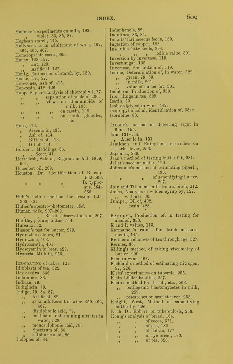 Hoffman’s experiments on milk, 193. ,, violet, 83, 85, 87. Hogbean starch, 145. Hollyhock as an adulterant of wine, 462, 464, 465, 467. Homceopathic cocoa, 365. Honey, 123-127. ,, ant, 123. ,, Artificial, 127. Honig, Estimation of starch by, 139. Hooke, Dr., 27. Hop-cones, Ash of, 415. Hop-resin, 412, 426. Hoppc-Seyler’s analysis of chlorophyll, 77. M ,, separation of nuclein, 200. views on albuminoids of milk, 198. ,, ,, „ on casein, 198. ,, ,, ,, on milk globules, 195. Hops, 412. ,, Arsenic in, 438. „ Ash of, 414. ,, Bitters of, 413. „ Oil of, 414. Horder v. Meddings, 36. „ „ Scott, 41. Horseflesh, Sale of, Regulation Act, 1889, 591. Horsefoot oil, 289. Houston, Dr., identification of B. coli, 562-563. „ „ ,, B. typho- sus, sei- ses. Hnbl’s iodine method for testing fats, 300, 301. Hiifner’s spectro-photometer, 65d. Human milk, 207-209. ,, ,, Reiset’s observations on, 207. Huntley gas apparatus, 544. Hureaux, 32. Husson’s test for butter, 279. Hydrazine colours, 81. Hydrazone, 103. Hydrocarotin, 401. Hyoscyamin in beer, 429. Hysteria, Milk in, 250. Ice-coating of cakes, 121. Idioblasts of tea, 322, Ilex cassiva, 346. Iudamines, 83. Indican, 79. Indiglucin, 79. Indigo, 79, 84, 87. ,, Artificial, 82, ,, as an adulterant of wine, 459, 462, 467. „ disulphonic acid, 79. ,, method of determining nitrates in water, 528. „ inonosulphonic acid, 79. ,, Spectrum of, 80. „ sulphuric acid, 86. Indoplienol, 84. Indophenols, 82. Indulines, 83, 84. Infants’ farinaceous foods, 169. Ingestion of copper, 183. Insoluble fatty acids, 294. ,, ,, ,, iodine value, 301. Inversion by invertase, 119. Invert sugar, 105. Invertase, Preparation of, 119. Iodine, Determination of, in water, 522. ,, green, 79, 83. ,, in milk, 201. ,, value of butter-fat, 301. Iodoform, Production of, 383. Iron filings in tea, 329. Isatin, 80. Isobutylglycol in wine, 442. Isopropyl alcohol, identification of, 384c. Isorubine, 83. Jacoby’s method of detecting ergot in flour, 155. Jam, 131-134. ,, Arsenic in, 131. Jamieson and Edington’s researches on scarlet fever, 253. Japonica, 289. Jean’s method of testing butter-fat, 287. Jellet’s sacebarimeter, 120. Johnstone’s method of estimating piperin, 496. ,, „ of saponifying butter, 297. Joly and Tilhol on milk from a bitch, 212. Jones, Analysis of golden syrup by, 127. ,, v. Jones, 36. Juniper, Oil of, 402. ,, resin, 428. Kakodyb, Production of, in testing for alcohol, 383. K and R values, 113. Karmarsch’s values for starch measure- ments, 145. Kellner on changes of tea through age, 327. Kermes, 86. Killing’s method of taking viscometry of butter, 290. Kino in wine, 467. Kjeldahl’s method of estimating nitrogen, 97, 226. Klebs’ experiments on tubercle, 255. Klebs-Lottler bacillus, 257. Klein’s method for B. coli, etc., 563. ,, pathogenic blastomycetes in milk, 259. ,, researches on scarlet fever, 253. Knight, West, Method of saponifying butter by, 296. Koch, Dr. Robert, on tuberculosis, 256. Kbnig’s analysis of bread, 164. ,, ,, of cocoa, 371. ,, ,, of pea, 180. ,, ,, of potato, 177. ,, ,, of rye bread, 173. ,, ,, of tea, 326.