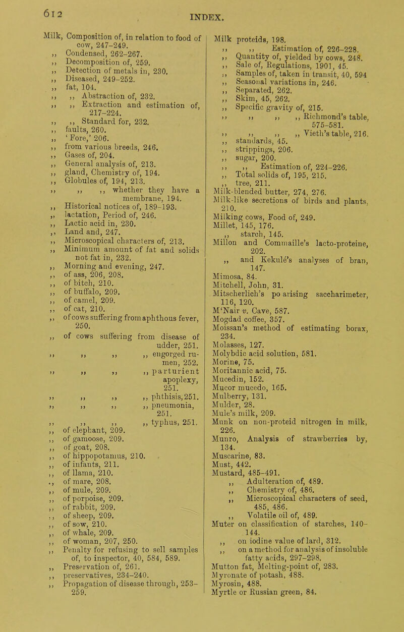 Milk, Composition of, in relation to food of cow, 247-249. „ Condensed, 262-267. ,, Decomposition of, 259. ,, Detection of metals in, 230. ,, Diseased, 249-252. ,, fat, 104. ,, ,, Abstraction of, 232. ,, ,, Extraction and estimation of, 217-224. ,, ,, Standard for, 232. ,, faults, 260. „ ‘ Fore,’ 206. ,, from various breeds, 246. ,, Gases of, 204. ,, General analysis of, 213. ,, gland, Chemistry of, 194. ,, Globules of, 194, 213. >) ,, ,, whether they have a membrane, 194. ,, Historical notices of, 189-193. „ lactation, Period of, 246. ,, Lactic acid in, 230. ,, Land and, 247. ,, Microscopical characters of, 213. ,, Minimum amount of fat and solids not fat in, 232. ,, Morning and evening, 247. ,, of ass, 206, 208. ,, of bitch, 210. ,, of buffalo, 209. ,, of camel, 209. ,, of cat, 210. ,, of cows suffering from aphthous fever, 250. ,, of cows suffering from disease of udder, 251. >1 >» ,, engorged ru- men, 252. i) n ,, ,, parturient apoplexy, 251. >, ,, ,, ,, phthisis,251. >, ,, ,, ,, pneumonia, 251. ». ,■ ,, ,, typhus, 251. ,, of elephant, 209. ,, of gamoose, 209. ,, of goat, 208. ,, of hippopotamus, 210. ,, of infants, 211. ,, of llama, 210. ., of mare, 208. ,, of mule, 209. ,, of porpoise, 209. ,, of rabbit, 209. ,, of sheep, 209. ,, of sow, 210. ,, of whale, 209. ,, of woman, 207, 250. ,, Penalty for refusing to sell samples of, to inspector, 40, 584, 589. ,, Preservation of, 261. ,, preservatives, 234-240. ,, Propagation of disease through, 253- 259. Milk proteids, 198. ii ,1 Estimation of, 226-228. ,, Quantity of, yielded by cows, 248. ,, Sale of, Regulations, 1901, 45. ., Samples of, taken in transit, 40, 594 ,, Seasonal variations in, 246. ,, Separated, 262. ,, Skim, 45, 262. ,, Specific gravity of, 215. n n n ,, Richmond’s table, 575-581. n n 11 ,, Yieth’s table, 216. ,, standards, 45. ,, strippings, 206. ,, sugar, 200. ,, ,, Estimation of, 224-226. ,, Total solids of, 195, 215. ,, tree, 211. Milk-blended butter, 274, 276. Milk-like secretions of birds and plants 210. Milking cows, Food of, 249. Millet, 145, 176. ,, starch, 145. Millon and Commaille’s lacto-proteine, 202. ,, and Kelcule’s analyses of bran, 147. Mimosa, 84. Mitchell, John, 31. Mitscherlich’s po arising saccharimeter, 116, 120. M'Nair v. Cave, 587. Mogdad coffee, 357. Moissan’s method of estimating borax, 234. Molasses, 127. Molybdic acid solution, 581. Morine, 75. Moritannic acid, 7 5. Mucedin, 152. Mucor mucedo, 165. Mulberry, 131. Mulder, 28. Mule’s milk, 209. Munk on non-proteid nitrogen in milk, 226. Munro, Analysis of strawberries by, 134. Muscarine, 83. Must, 442. Mustard, 485-491. ,, Adulteration of, 489. ,, Chemistry of, 486. ,, Microscopical characters of seed, 485, 486. ,, Volatile oil of, 489. Muter on classification of starches, 140- 144. ,, on iodine value of lard, 312. ,, on a method for analysis of insoluble fatty acids, 297-298. Mutton fat, Melting-point of, 283. Myronate of potash, 488. Myrosin, 488. Myrtle or Russian green, 84.