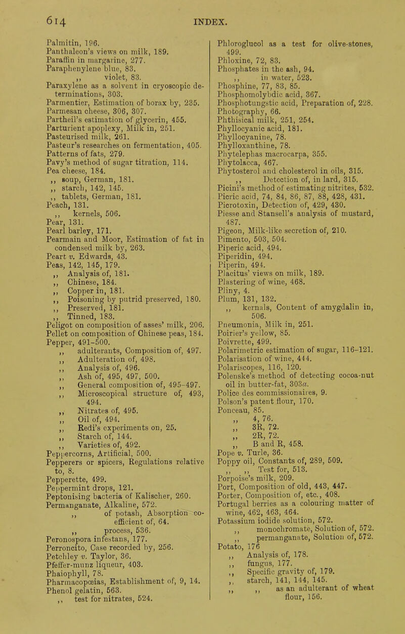 Palmitin, 196. Pantlialeon’s views on milk, 189. Paraffin in margarine, 277. Paraphenylene blue, 83. ,, violet, 83. Paraxylene as a solvent in cryoscopic de- terminations, 303. Parmentier, Estimation of borax by, 235. Parmesan cheese, 306, 307. Partheil’s estimation of glycerin, 455. Parturient apoplexy, Milk in, 251. Pasteurised milk, 261. Pasteur’s researches on fermentation, 405. Patterns of fats, 279. Pavy’s method of sugar titration, 114. Pea cheese, 184. ,, soup, German, 181. ,, starch, 142, 145. ,, tablets, German, 181. Peach, 131. ,, kernels, 506. Pear, 131. Pearl barley, 171. Pearmain and Moor, Estimation of fat in condensed milk by, 263. Peart v. Edwards, 43. Peas, 142, 145, 179. ,, Analysis of, 181. ,, Chinese, 184. ,, Copper in, 181. ,, Poisoning by putrid preserved, 180. ,, Preserved, 181. ,, Tinned, 183. Peligot on composition of asses’ milk, 206. Pellet on composition of Chinese peas, 184. Pepper, 491-500. ,, adulterants, Composition of, 497. ,, Adulteration of, 498. ,, Analysis of, 496. ,, Ash of, 495, 497, 500. ,, General composition of, 495-497. ,, Microscopical structure of, 493, 494. Pepi Nitrates of, 495. Oil of, 494. Redi’s experiments on, 25. Starch of, 144. Varieties of, 492. ercorns. Artificial, 500. I I 3 > Pepperers or spicers, Regulations relative to, 8. Pepperette, 499. Peppermint drops, 121. Peptonising bacteria of Kalischer, 260. Permanganate, Alkaline, 572. ,, of potash, Absorption co- efficient of, 64. ,, process, 536. Peronospora infestans, 177. Perroncito, Case recorded by, 256. Petchley v. Taylor, 36. Pfeffer-munz liqueur, 403. Phaiophyll, 78. Pharmacopoeias, Establishment of, 9, 14. Phenol gelatin, 563. ,, test for nitrates, 524. Pliloroglucol as a test for olive-stones, 499. Phloxine, 72, 83. Phosphates in the ash, 94. ,, in water, 523. Phosphine, 77, 83, 85. Phosphomolybdic acid, 367. Phosphotungstic acid, Preparation of, 228. Photography, 66. Phthisical milk, 251, 254. Phyllocyanic acid, 181. Phyllocyanine, 78. Phylloxanthine, 78. Phytelephas macrocarpa, 355. Phytolacca, 467. Phytosterol and cholesterol in oils, 315. ,, Detection of, in lard, 315. Picini’s method of estimating nitrites, 532. Picric acid, 74, 84, 86, 87, 88, 428, 431. Picrotoxin, Detection of, 429, 430. Piesse and Stansell’s analysis of mustard, 487. Pigeon, Milk-like secretion of, 210. Pimento, 503, 504. Piperic acid, 494. Piperidin, 494. Piperin, 494. Placitus’ views on milk, 189. Plastering of wine, 468. Pliny, 4. Plum, 131, 132. ,, kernals, Content of amygdalin in, 506. Pneumonia, Milk in, 251. Poirier’s yellow, 85. Poivrette, 499. Polarimetric estimation of sugar, 116-121. Polarisation of wine, 444. Polariscopes, 116, 120. Polenske’s method of detecting cocoa-nut oil in butter-fat, 303«. Police des commissionaires, 9. Poison’s patent flour, 170. Ponceau, 85. „ 4, 76. „ 3R, 72. „ 2R, 72. ,, B and R, 458. Pope v. Turle, 36. Poppy oil, Constants of, 289, 509. ,, ,, Test for, 513. Porpoise’s milk, 209. Port, Composition of old, 443, 447. Porter, Composition of, etc., 408. Portugal berries as a colouring matter of wine, 462, 463, 464. Potassium iodide solution, 572. ,, monochromate, Solution of, 572. ,, permanganate, Solution of, 572. Potato, 176 ,, Analysis of, 178. ,, fungus, 177. ,, Specific gravity of, 179. ,, starch, 141, 144, 145. ,, ,, as an adulterant of wheat flour, 156.