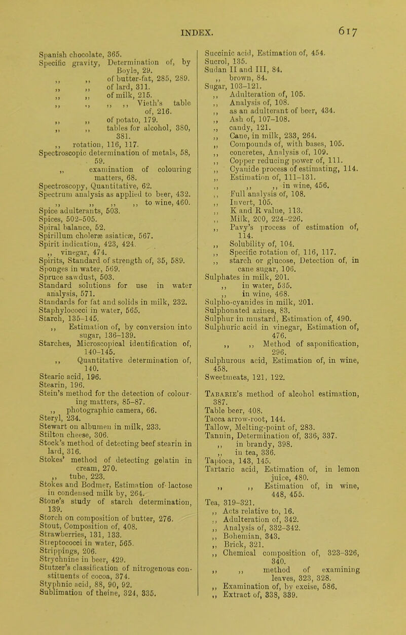 Spanish chocolate, 365. Specific gravity, Determination of, by Boyle, 29. ,, ,, of butter-fat, 285, 289. ,, ,, of lard, 311. ,, ,, of milk, 215. ,, ,, ,, ,, Vieth’s table of, 216. ,, ,, of potato, 179. ,, ,, tables for alcohol, 380, 381. ,, rotation, 116, 117- Spectroscopic determination of metals, 58, 59. „ examination of colouring matters, 68. Spectroscopy, Quantitative, 62. Spectrum analysis as applied to beer, 432. ,, ,, ,, ,, to wine, 460. Spice adulterants, 503. Spices, 502-505. Spiral balance, 52. Spirillum cholerse asiaticae, 567. Spirit indication, 423, 424. ,, vinegar, 474. Spirits, Standard of strength of, 35, 589. Sponges in water, 569. Spruce sawdust, 503. Standard solutions for use in water analysis, 571. Standards for fat and solids in milk, 232. Staphylococci in water, 565. Starch, 135-145. ,, Estimation of, by conversion into sugar, 136-139. Starches, Microscopical identification of, 140-145. ,, Quantitative determination of, 140. Stearic acid, 196. Stearin, 196. Stein’s method for the detection of colour- ing matters, 85-87. ,, photographic camera, 66. Steryl, 234. Stewart on albumen in milk, 233. Stilton cheese, 306. Stock’s method of detecting beef stearin in laid, 316. Stokes’ method of detecting gelatin in cream, 270. ,, tube, 223. Stokes and Bodmer, Estimation of lactose in condensed milk by, 264. Stone’s study of starch determination, 139. Storch on composition of butter, 276. Stout, Composition of, 408. Strawberries, 131, 133. Streptococci in water, 565. Strippings, 206. Strychnine in beer, 429. Stutzer’s classification of nitrogenous con- stituents of cocoa, 374. Styphnic acid, 88, 90, 92. Sublimation of theine, 324, 335. Succinic acid. Estimation of, 454. Sucrol, 135. Sudan II and III, 84. ,, brown, 84. Sugar, 103-121. ,, Adulteration of, 105. ,, Analysis of, 108. ,, as an adulterant of beer, 434. ,, Ash of, 107-108. ,, candy, 121. ,, Cane, in milk, 233, 264. ,, Compounds of, with bases, 105. ,, concretes, Analysis of, 109. ,, Copper reducing power of, 111. ,, Cyanide process of estimating, 114. ,, Estimation of, 111-131. ,, ,, ,, in wine, 456. ,, Full analysis of, 108. ,, Invert, 105. ,, K and K, value, 113. ,, Milk, 200, 224-226. ,, Pavy’s process of estimation of, 114. ,, Solubility of, 104. ,, Specific rotation of, 116, 117. ,, starch or glucose, Detection of, in cane sugar, 106. Sulphates in milk, 201. ,, in water, 535. ,, in wine, 468. Sulplio-cyanides in milk, 201. Sulphonated azines, 83. Sulphur in mustard, Estimation of, 490. Sulphuric acid in vinegar, Estimation of, 476. ,, ,, Method of saponification, 296. Sulphurous acid, Estimation of, in wine, 458. Sweetmeats, 121, 122. Tabarie’s method of alcohol estimation, 387. Table beer, 408. Tacca arrow-root, 144. Tallow, Melting-point of, 283. Tannin, Determination of, 336, 337. ,, in brandy, 398. ,, in tea, 336. Tapioca, 143, 145. Tartaric acid, Estimation of, in lemon juice, 480. ,, ,, Estimation of, in wine, 448, 455. Tea, 319-321. ,, Acts relative to, 16. Adulteration of, 342. ,, Analysis of, 332-342. ,, Bohemian, 343. ,, Brick, 321. ,, Chemical composition of, 323-326, 340. ,, ,, method of examining leaves, 323, 328. ,, Examination of, by excise, 586. ,, Extract of, 338, 339.