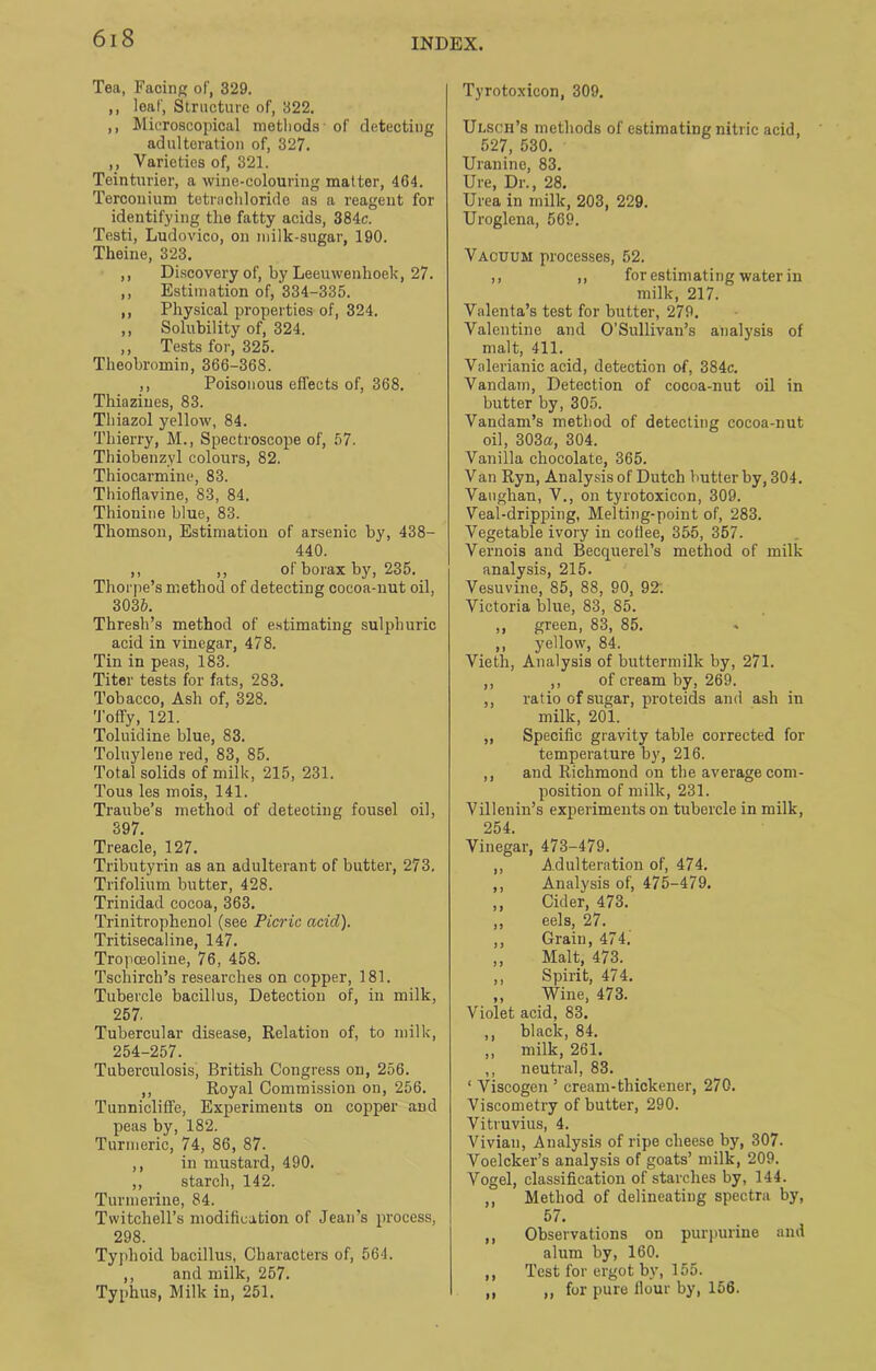 Tea, Facing of, 329. ,, leaf, Structure of, 322. ,, Microscopical methods of detecting adulteration of, 327. ,, Varieties of, 321. Teinturier, a wine-colouring matter, 464. Terconium tetrachloride as a reagent for identifying the fatty acids, 384c. Testi, Ludovico, on milk-sugar, 190. Theine, 323. ,, Discovery of, by Leeuwenhoek, 27. ,, Estimation of, 334-335. ,, Physical properties of, 324. ,, Solubility of, 324. ,, Tests for, 325. Theobromin, 366-368. ,, Poisonous effects of, 368. Thiazines, 83. Thiazol yellow, 84. Thierry, M., Spectroscope of, 57. Tbiobenzyl colours, 82. Thiocarmine, 83. Thioflavine, 83, 84. Thionine blue, 83. Thomson, Estimation of arsenic by, 438- 440. ,, ,, of borax by, 235. Thorpe’s method of detecting cocoa-nut oil, 3035. Thresh’s method of estimating sulphuric acid in vinegar, 478. Tin in peas, 183. Titer tests for fats, 283. Tobacco, Ash of, 328. Toffy, 121. Toluidine blue, 83. Toluylene red, 83, 85. Total solids of milk, 215, 231. Tous les mois, 141. Traube’s method of detecting fousel oil, 397. Treacle, 127. Tributyrin as an adulterant of butter, 273. Trifolium butter, 428. Trinidad cocoa, 363. Trinitrophenol (see Picric acid). Tritisecaline, 147. Tropceoline, 76, 458. Tschirch’s researches on copper, 181. Tubercle bacillus, Detection of, in milk, 257. Tubercular disease, Relation of, to milk, 254-257. Tuberculosis, British Congress on, 256. ,, Royal Commission on, 256. Tunnicliffe, Experiments on copper and peas by, 182. Turmeric, 74, 86, 87. ,, in mustard, 490. ,, starch, 142. Turmerine, 84. Twitchell’s modification of Jean’s process, 298. Typhoid bacillus, Characters of, 564. ,, and milk, 257. Typhus, Milk in, 251. Tyrotoxicon, 309. Ulsch’s methods of estimating nitric acid, 527, 530. Uranine, 83. lire, Dr., 28. Urea in milk, 203, 229. Uroglena, 569. Vacuum processes, 52. ,, ,, for estimating water in milk, 217. Valenta’s test for butter, 279. Valentine and O’Sullivan’s analysis of malt, 411. Valerianic acid, detection of, 384c. Vandam, Detection of cocoa-nut oil in butter by, 305. Vandam’s method of detecting cocoa-nut oil, 303a, 304. Vanilla chocolate, 365. Van Ryn, Analysis of Dutch butter by, 304. Vaughan, V., on tyrotoxicon, 309. Veal-dripping, Melting-point of, 283. Vegetable ivory in coflee, 355, 357. Vernois and Becquerel’s method of milk analysis, 215. Vesuvine, 85, 88, 90, 92: Victoria blue, 83, 85. ,, green, 83, 85. ,, yellow, 84. Vieth, Analysis of buttermilk by, 271. ,, ,, of cream by, 269. ,, ratio of sugar, proteids and ash in milk, 201. „ Specific gravity table corrected for temperature by, 216. ,, and Richmond on the average com- position of milk, 231. Villenin’s experiments on tubercle in milk, 254. Vinegar, 473-479. ,, Adulteration of, 474. ,, Analysis of, 475-479. ,, Cider, 473. ,, eels, 27. ,, Grain, 474. ,, Malt, 473. ,, Spirit, 474. ,, Wine, 473. Violet acid, 83. ,, black, 84. ,, milk, 261. ,, neutral, 83. ‘ Viscogen ’ cream-thickener, 270. Viscometry of butter, 290. Vitruvius, 4. Vivian, Analysis of ripe cheese by, 307. Voelcker’s analysis of goats’ milk, 209. Vogel, classification of starches by, 144. ,, Method of delineating spectra by, 57. ,, Observations on purpurine and alum by, 160. ,, Test for ergot by, 155. ,, for pure Hour by, 156. II