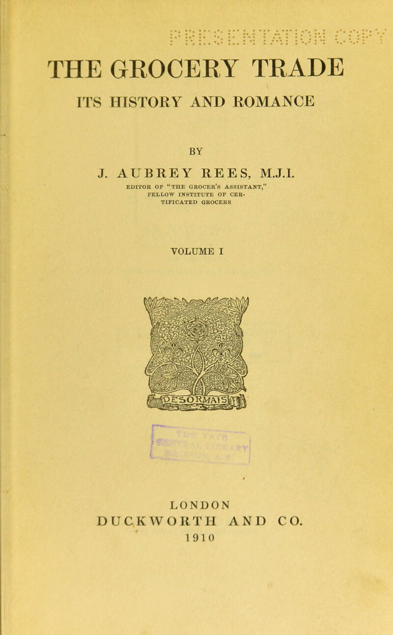 ITS HISTORY AND ROMANCE BY J. AUBREY REES, M.J.L EDITOR OF “THE GROCER’S ASSISTANT,” FELLOW INSTITUTE OF CER- TIFICATED GROCERS VOLUME I LONDON DUCKWORTH AND CO. 1910