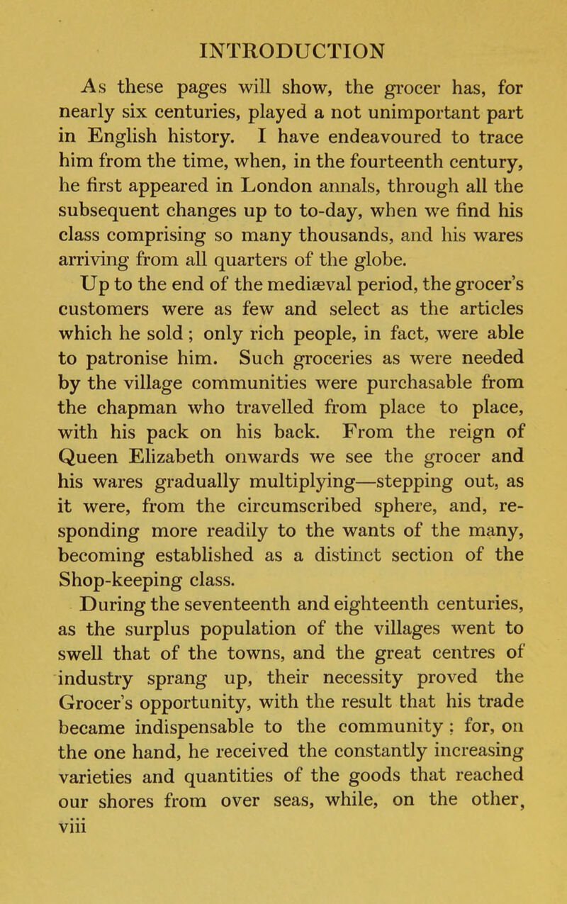 As these pages will show, the grocer has, for nearly six centuries, played a not unimportant part in English history. I have endeavoured to trace him from the time, when, in the fourteenth century, he first appeared in London annals, through all the subsequent changes up to to-day, when we find his class comprising so many thousands, and his wares arriving from all quarters of the globe. Up to the end of the medieeval period, the grocer’s customers were as few and select as the articles which he sold; only rich people, in fact, were able to patronise him. Such groceries as were needed by the village communities were purchasable from the chapman who travelled from place to place, with his pack on his back. From the reign of Queen Elizabeth onwards we see the grocer and his wares gradually multiplying—stepping out, as it were, from the circumscribed sphere, and, re- sponding more readily to the wants of the many, becoming established as a distinct section of the Shop-keeping class. During the seventeenth and eighteenth centuries, as the surplus population of the villages went to swell that of the towns, and the great centres of industry sprang up, their necessity proved the Grocer’s opportunity, with the result that his trade became indispensable to the community; for, on the one hand, he received the constantly increasing varieties and quantities of the goods that reached our shores from over seas, while, on the other, Vlll