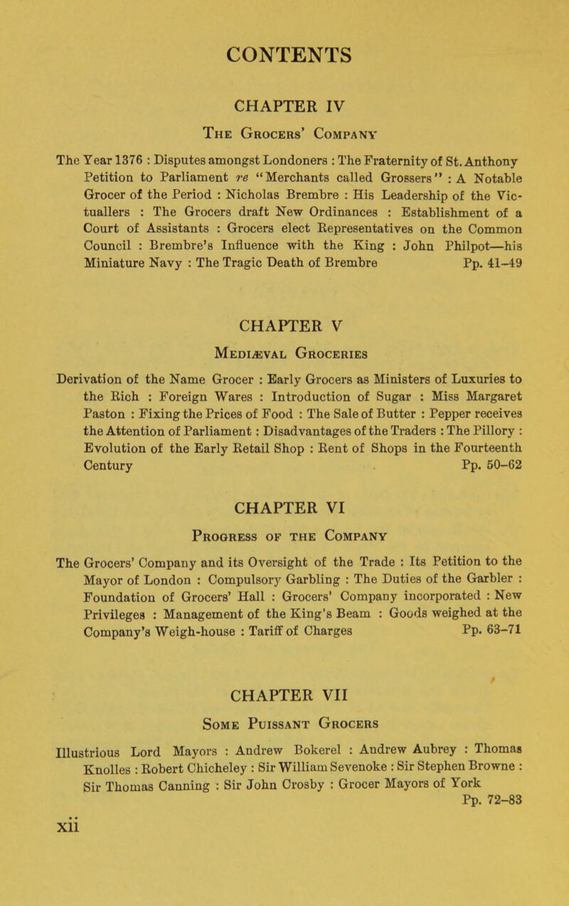 CHAPTER IV The Grocers’ Company The Year 1376 : Disputes amongst Londoners : The Fraternity of St. Anthony Petition to Parliament re “ Merchants called Grossers ” : A Notable Grocer of the Period : Nicholas Brembre : His Leadership of the Vic- tuallers : The Grocers draft New Ordinances : Establishment of a Court of Assistants : Grocers elect Eepresentatives on the Common Council ; Brembre’s Influence with the King : John Philpot—his Miniature Navy : The Tragic Death of Brembre Pp. 41-49 CHAPTER V Mediaeval Groceries Derivation of the Name Grocer : Early Grocers as Ministers of Luxuries to the Eich : Foreign Wares : Introduction of Sugar : Miss Margaret Paston : Fixing the Prices of Food : The Sale of Butter : Pepper receives the Attention of Parliament: Disadvantages of the Traders : The Pillory : Evolution of the Early Eetail Shop ; Eent of Shops in the Fourteenth Century Pp. 60-62 CHAPTER VI Progress of the Company The Grocers’ Company and its Oversight of the Trade : Its Petition to the Mayor of London : Compulsor]^ Garbling : The Duties of the Garbler : Foundation of Grocers’ Hall : Grocers’ Company incorporated : New Privileges : Management of the King’s Beam : Goods weighed at the Company’s Weigh-house : Tariff of Charges Pp. 63-71 CHAPTER VII Some Puissant Grocers Illustrious Lord Mayors : Andrew Bokerel : Andrew Aubrey : Thomas Knolles : Eobert Chicheley : Sir William Sevenoke : Sir Stephen Browne : Sir Thomas Canning : Sir John Crosby : Grocer Mayors of York Pp. 72-83