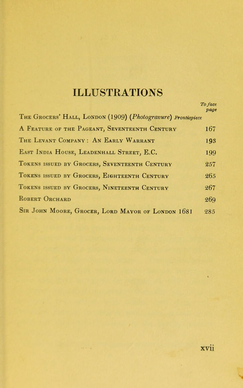 ILLUSTRATIONS To face page The Grocers’ Hall, London (1909) {Photogravure) Frontispiece A Feature of the Pageant, Seventeenth Century 167 The Levant Company: An Early Warrant 193 East India House, Leadenhall Street, E.C. 199 Tokens issued by Grocers, Seventeenth Century 257 Tokens issued by Grocers, Eighteenth Century 265 Tokens issued by Grocers, Nineteenth Century 267 Robert Orchard 269 Sir John Moore, Grocer, Lord Mayor of London 1681 285