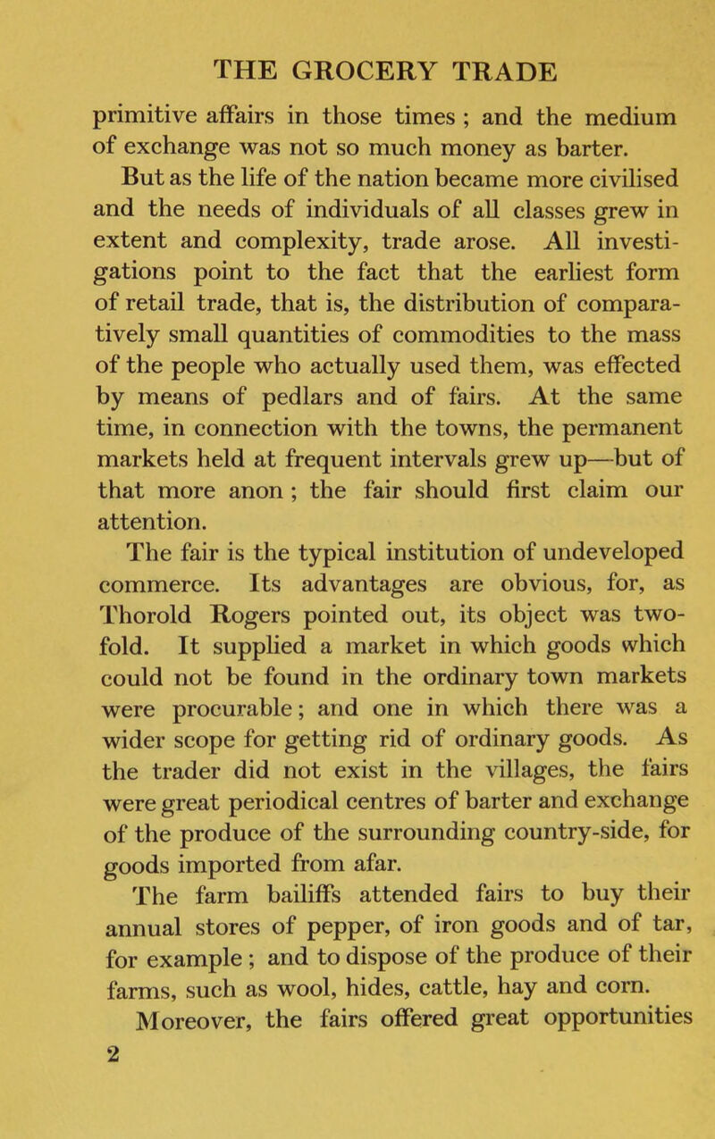 primitive affairs in those times ; and the medium of exchange was not so much money as barter. But as the life of the nation became more civilised and the needs of individuals of all classes grew in extent and complexity, trade arose. All investi- gations point to the fact that the earliest form of retail trade, that is, the distribution of compara- tively small quantities of commodities to the mass of the people who actually used them, was effected by means of pedlars and of fairs. At the same time, in connection with the towns, the permanent markets held at frequent intervals grew up—but of that more anon ; the fair should first claim our attention. The fair is the typical institution of undeveloped commerce. Its advantages are obvious, for, as Thorold Rogers pointed out, its object was two- fold. It supphed a market in which goods which could not be found in the ordinary town markets were procurable; and one in which there was a wider scope for getting rid of ordinary goods. As the trader did not exist in the villages, the fairs were great periodical centres of barter and exchange of the produce of the surrounding country-side, for goods imported from afar. The farm bailiffs attended fairs to buy their annual stores of pepper, of iron goods and of tar, for example ; and to dispose of the produce of their farms, such as wool, hides, cattle, hay and corn. Moreover, the fairs offered great opportunities