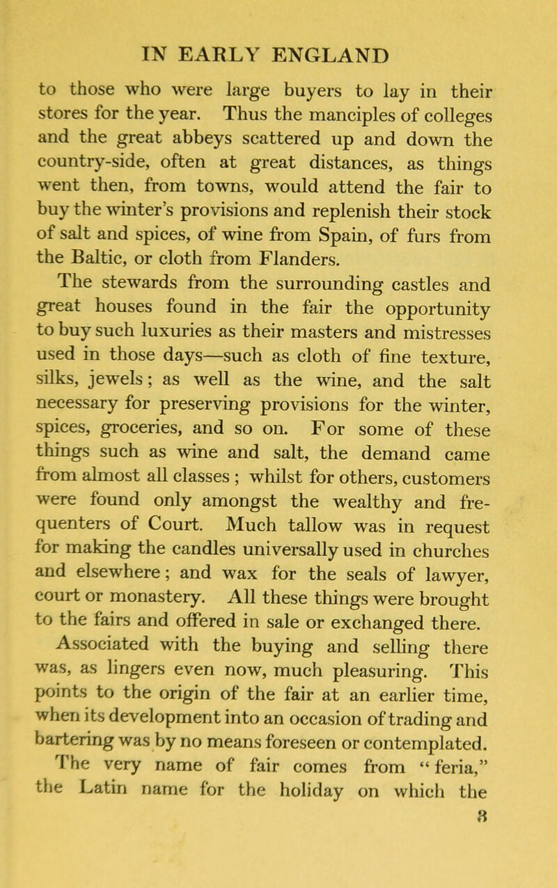 to those who were large buyers to lay in their stores for the year. Thus the manciples of colleges and the great abbeys scattered up and down the country-side, often at great distances, as things went then, from towns, would attend the fair to buy the ^vinter s provisions and replenish their stock of salt and spices, of wine from Spain, of furs from the Baltic, or cloth from Flanders. The stewards from the surrounding castles and great houses found in the fair the opportunity to buy such luxuries as their masters and mistresses used in those days—such as cloth of fine texture, silks, jewels; as well as the wine, and the salt necessary for preserving provisions for the winter, spices, groceries, and so on. For some of these things such as wine and salt, the demand came from almost all classes ; whilst for others, customers were found only amongst the wealthy and fre- quenters of Court. Much tallow was in request for making the candles universally used in churches and elsewhere; and wax for the seals of lawyer, court or monastery. All these things were brought to the fairs and offered in sale or exchanged there. Associated with the buying and seUing there was, as lingers even now, much pleasuring. This points to the origin of the fair at an earlier time, when its development into an occasion of trading and bartering was by no means foreseen or contemplated. I'he very name of fair comes from “ feria,” the Latin name for the holiday on which the 3