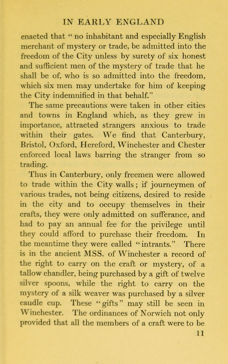 enacted that “ no inhabitant and especially English merchant of mystery or trade, be admitted into the freedom of the City unless by surety of six honest and sufficient men of the mystery of trade that he shall be of, who is so admitted into the freedom, which six men may undertake for him of keeping the City indemnified in that behalf.” The same precautions were taken in other cities and towns in England which, as they grew in importance, attracted strangers anxious to trade within their gates. We find that Canterbury, Bristol, Oxford, Hereford, Winchester and Chester enforced local laws barring the stranger from so trading. Thus in Canterbury, only freemen were allowed to trade within the City walls; if journeymen of various trades, not being citizens, desired to reside in the city and to occupy themselves in their crafts, they were only admitted on sufferance, and had to pay an annual fee for the privilege until they could afford to purchase their freedom. In the meantime they were called “intrants.” There is in the ancient MSS. of Winchester a record of the right to carry on the craft or mystery, of a tallow chandler, being purchased by a gift of twelve silver spoons, while the right to carry on the mystery of a silk weaver was purchased by a silver caudle cup. These “gifts” may still be seen in Winchester. The ordinances of Norwich not only provided that all the members of a craft were to be