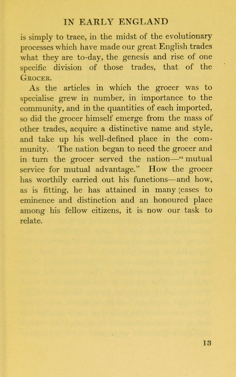 is simply to trace, in the midst of the evolutionary processes which have made our great English trades what they are to-day, the genesis and rise of one specific division of those trades, that of the Grocer. As the articles in which the grocer was to specialise grew in number, in importance to the community, and in the quantities of each imported, so did the grocer himself emerge from the mass of other trades, acquire a distinctive name and style, and take up his well-defined place in the com- munity. The nation began to need the grocer and in turn the grocer served the nation—“ mutual service for mutual advantage.” How the grocer has worthily carried out his functions—and how, as is fitting, he has attained in many [cases to eminence and distinction and an honoured place among his fellow citizens, it is now our task to relate.