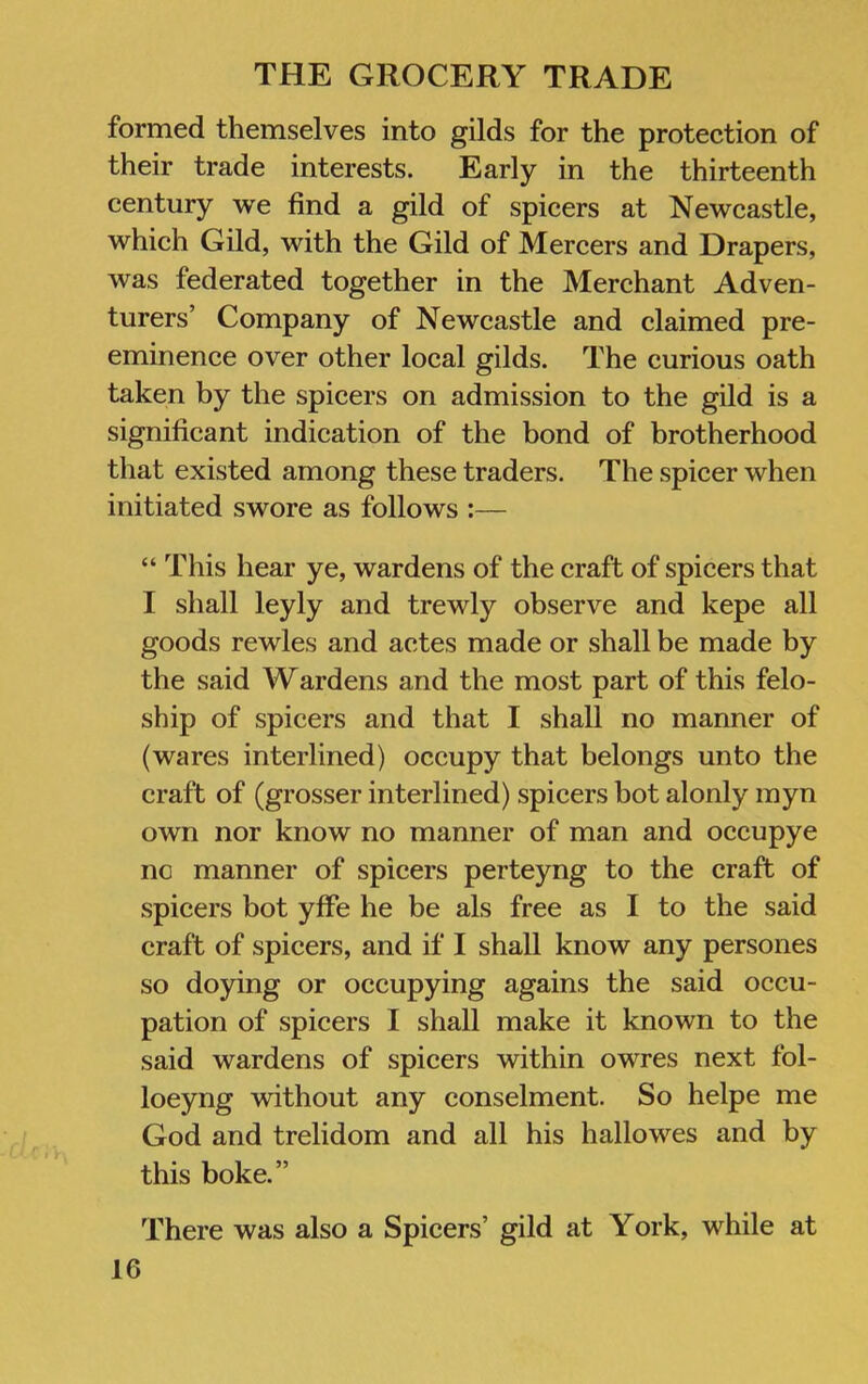 formed themselves into gilds for the protection of their trade interests. Early in the thirteenth century we find a gild of spicers at Newcastle, which Gild, with the Gild of Mercers and Drapers, was federated together in the Merchant Adven- turers’ Company of Newcastle and claimed pre- eminence over other local gilds. The curious oath taken by the spicers on admission to the gild is a significant indication of the bond of brotherhood that existed among these traders. The spicer when initiated swore as follows :— “ This hear ye, wardens of the craft of spicers that I shall leyly and trewly observe and kepe all goods rewles and actes made or shall be made by the said Wardens and the most part of this felo- ship of spicers and that I shall no manner of (wares interlined) occupy that belongs unto the craft of (grosser interlined) spicers hot alonly myn own nor know no manner of man and occupye nc manner of spicers perteyng to the craft of spicers hot yffe he be als free as I to the said craft of spicers, and if I shall know any persones so doying or occupying agains the said occu- pation of spicers I shall make it known to the said wardens of spicers within owres next fol- loeyng without any conselment. So helpe me God and trelidom and all his hallowes and by this boke.” There was also a Spicers’ gild at York, while at