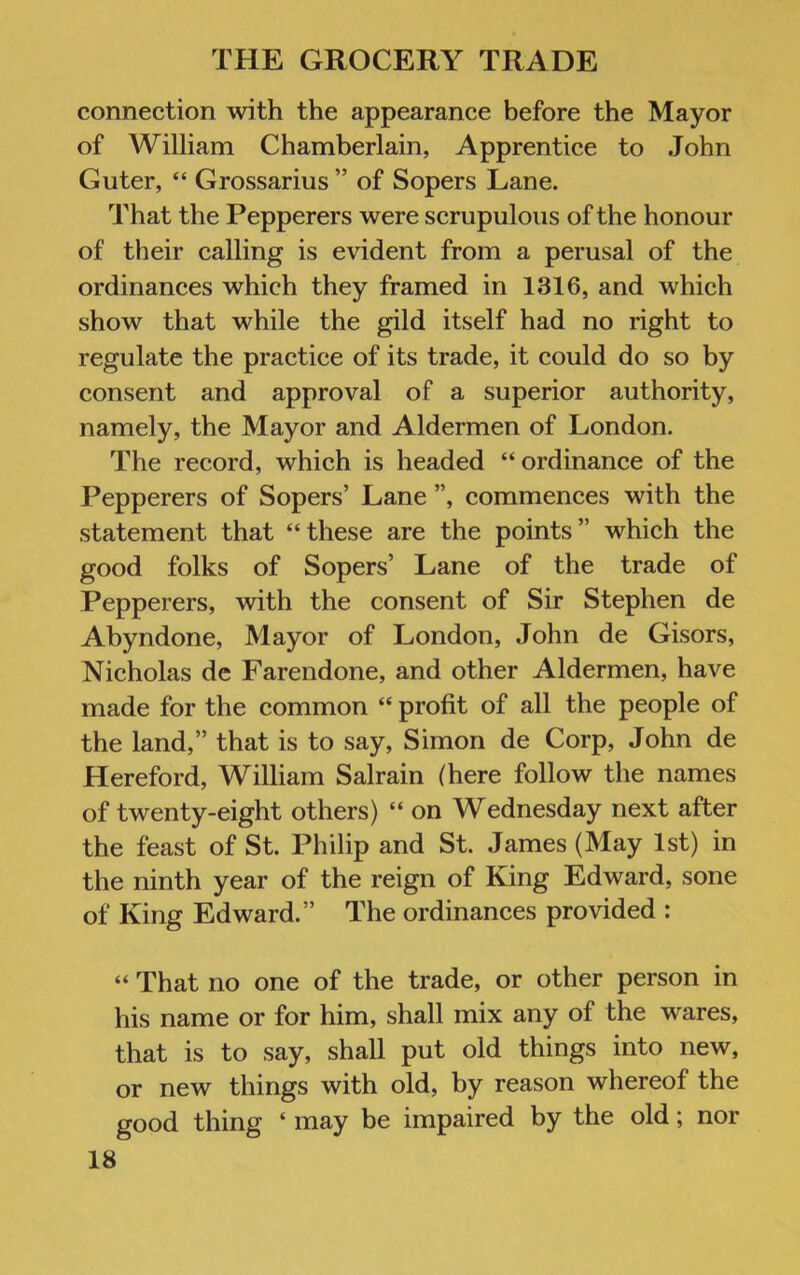 connection with the appearance before the Mayor of William Chamberlain, Apprentice to John Guter, “ Grossarius ” of Sopers Lane. That the Pepperers were scrupulous of the honour of their calling is evident from a perusal of the ordinances which they framed in 1316, and which show that while the gild itself had no right to regulate the practice of its trade, it could do so by consent and approval of a superior authority, namely, the Mayor and Aldermen of London. The record, which is headed “ordinance of the Pepperers of Sopers’ Lane ”, commences with the statement that “these are the points” which the good folks of Sopers’ Lane of the trade of Pepperers, with the consent of Sir Stephen de Abyndone, Mayor of London, John de Gisors, Nicholas dc Farendone, and other Aldermen, have made for the common “ profit of all the people of the land,” that is to say, Simon de Corp, John de Hereford, William Salrain (here follow the names of twenty-eight others) “ on Wednesday next after the feast of St. Philip and St. James (May 1st) in the ninth year of the reign of King Edward, sone of King Edward.” The ordinances provided : “ That no one of the trade, or other person in his name or for him, shall mix any of the wares, that is to say, shall put old things into new, or new things with old, by reason whereof the good thing ‘ may be impaired by the old; nor