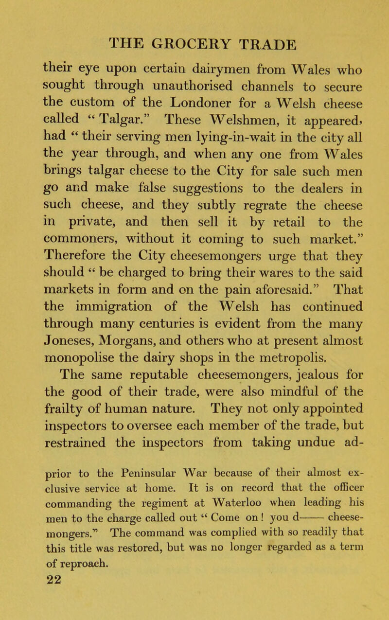 their eye upon certain dairymen from Wales who sought through unauthorised channels to secure the custom of the Londoner for a Welsh cheese called “ Talgar.” These Welshmen, it appeared* had “ their serving men lying-in-wait in the city all the year through, and when any one from Wales brings talgar cheese to the City for sale such men go and make false suggestions to the dealers in such cheese, and they subtly regrate the cheese in private, and then sell it by retail to the commoners, without it coming to such market.” Therefore the City cheesemongers urge that they should “ be charged to bring their wares to the said markets in form and on the pain aforesaid.” That the immigration of the Welsh has continued through many centuries is evident from the many Joneses, Morgans, and others who at present almost monopolise the dairy shops in the metropolis. The same reputable cheesemongers, jealous for the good of their trade, were also mindful of the frailty of human nature. They not only appointed inspectors to oversee each member of the trade, but restrained the inspectors from taking undue ad- prior to the Peninsular War because of their almost ex- clusive service at home. It is on record that the officer commanding the regiment at Waterloo when leading his men to the charge called out “ Come on ! you d cheese- mongers.” The command was complied with so readily that this title was restored, but was no longer regarded as a term of reproach.