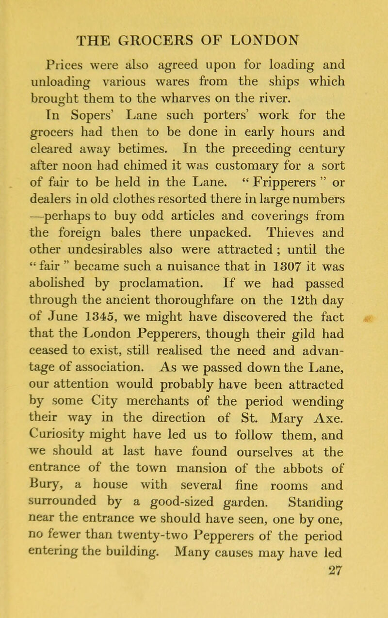 Prices were also agreed upon for loading and unloading various wares from the ships which brought them to the wharves on the river. In Sopers’ Lane such porters’ work for the grocers had then to be done in early hours and cleared away betimes. In the preceding century after noon had chimed it was customary for a sort of fair to be held in the Lane. “Fripperers ” or dealers in old clothes resorted there in large numbers —perhaps to buy odd articles and coverings from the foreign bales there unpacked. Thieves and other undesirables also were attracted ; until the “ fair ” became such a nuisance that in 1307 it was abolished by proclamation. If we had passed through the ancient thoroughfare on the 12th day of June 1345, we might have discovered the fact that the London Pepperers, though their gild had ceased to exist, still realised the need and advan- tage of association. As we passed down the Lane, our attention would probably have been attracted by some City merchants of the period wending their way in the direction of St. Mary Axe. Curiosity might have led us to follow them, and we should at last have found ourselves at the entrance of the town mansion of the abbots of Bury, a house with several fine rooms and surrounded by a good-sized garden. Standing near the entrance we should have seen, one by one, no fewer than twenty-two Pepperers of the period entering the building. Many causes may have led